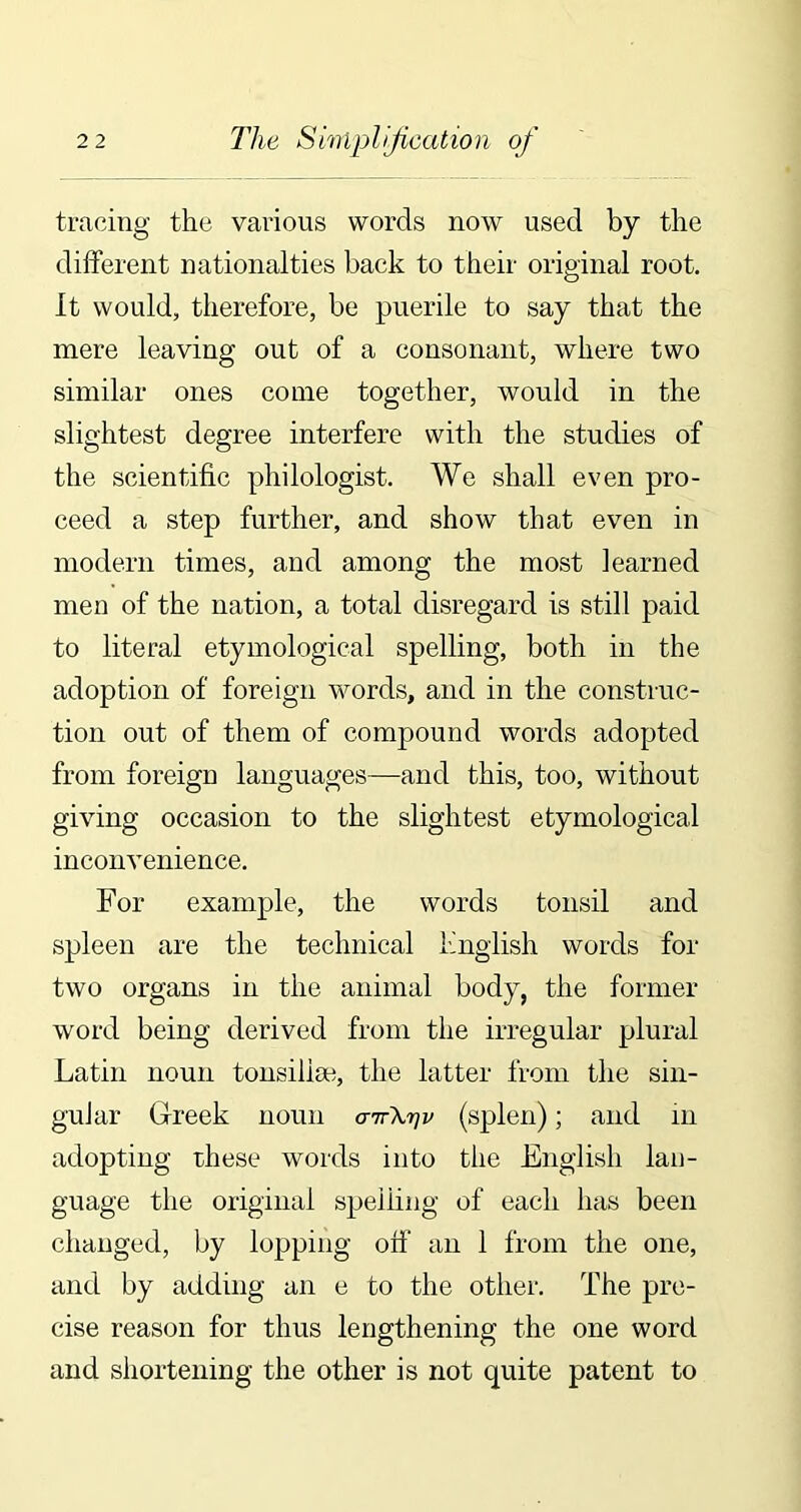 tracing the various words now used by the different nationalties back to their original root. It would, therefore, be puerile to say that the mere leaving out of a consonant, where two similar ones come together, would in the slightest degree interfere with the studies of the scientific philologist. We shall even pro- ceed a step further, and show that even in modern times, and among the most learned men of the nation, a total disregard is still paid to literal etymological spelling, both in the adoption of foreign words, and in the construc- tion out of them of compound words adopted from foreign languages—and this, too, without giving occasion to the slightest etymological inconvenience. For example, the words tonsil and spleen are the technical English words for two organs in the animal body, the former word being derived from the irregular plural Latin noun tonsilise, the latter from the sin- gular Greek noun <nrXrjv (splen); and m adopting these words into the English lan- guage the original spelling of each has been changed, by lopping off an 1 from the one, and by adding an e to the other. The pre- cise reason for thus lengthening the one word and shortening the other is not quite patent to