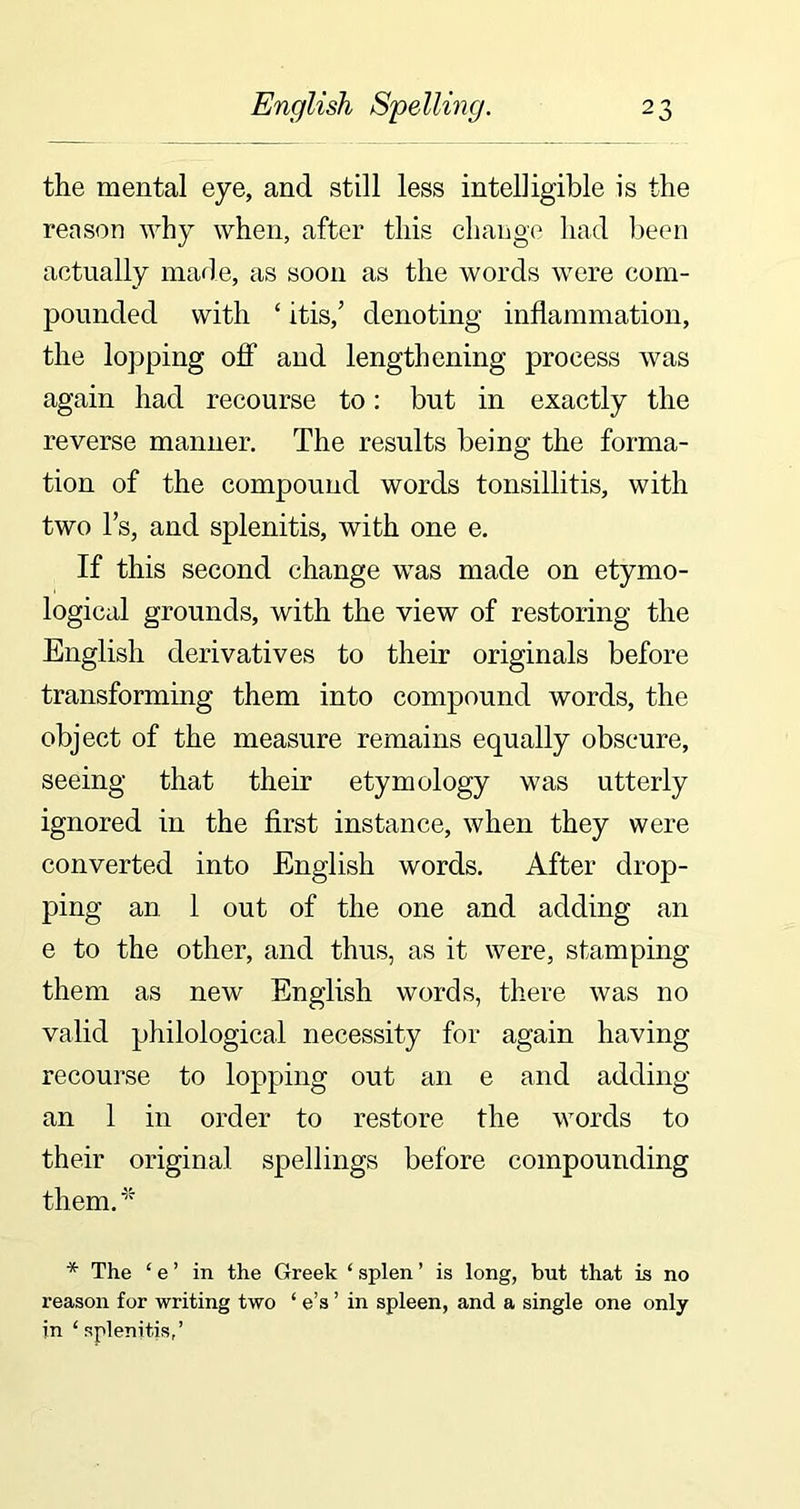 the mental eye, and still less intelligible is the reason why when, after this change had been actually made, as soon as the words were com- pounded with ‘ itis,’ denoting inflammation, the lopping off and lengthening process was again had recourse to: but in exactly the reverse manner. The results being the forma- tion of the compound words tonsillitis, with two l’s, and splenitis, with one e. If this second change was made on etymo- logical grounds, with the view of restoring the English derivatives to their originals before transforming them into compound words, the object of the measure remains equally obscure, seeing that their etymology was utterly ignored in the first instance, when they were converted into English words. After drop- ping an 1 out of the one and adding an e to the other, and thus, as it were, stamping them as new English words, there was no valid philological necessity for again having recourse to lopping out an e and adding an 1 in order to restore the words to their original spellings before compounding them. * The £ e ’ in the Greek ‘ splen ’ is long, but that is no reason for writing two ‘ e’s ’ in spleen, and a single one only in ‘splenitis,’