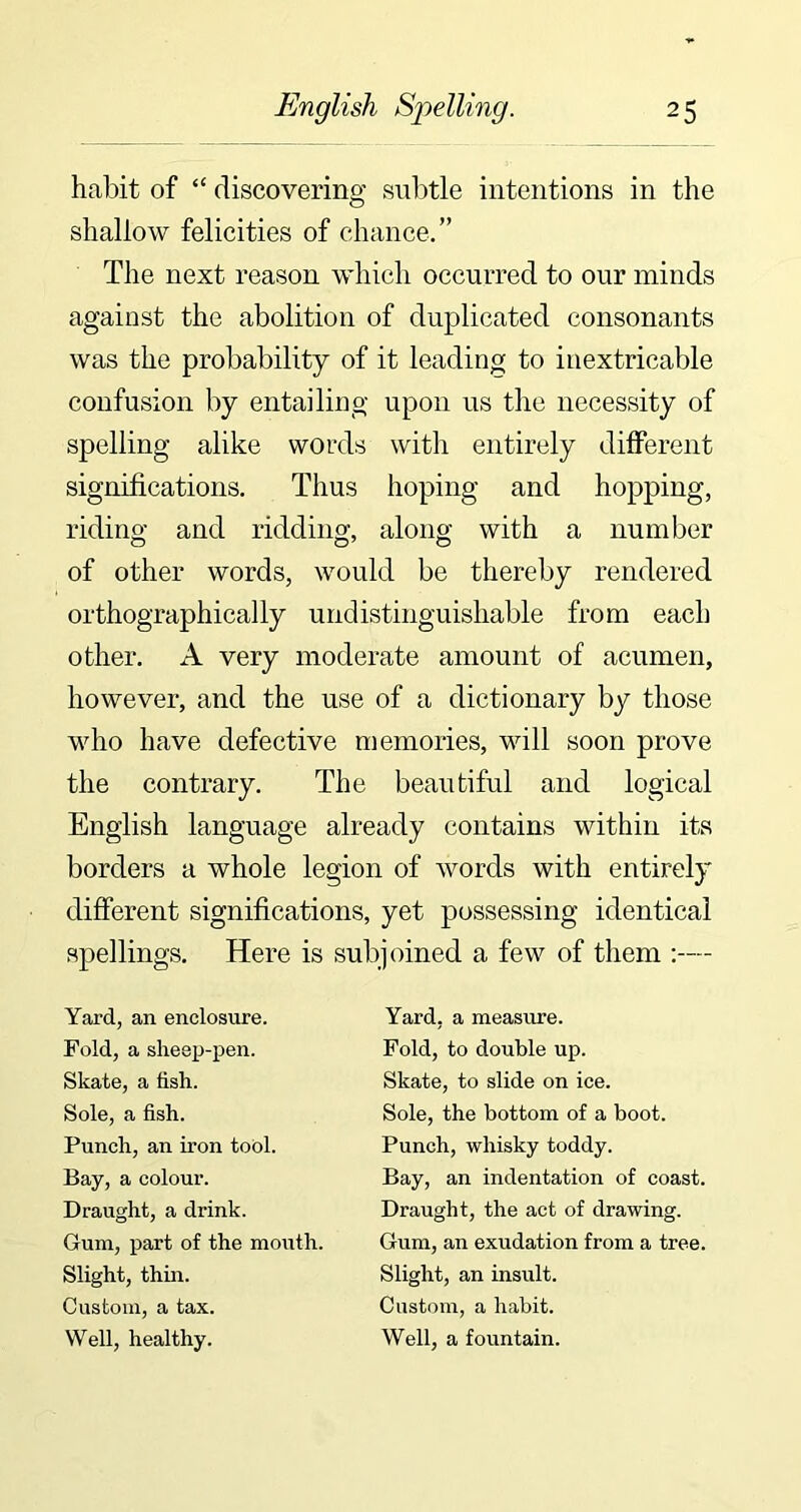 habit of “ discovering subtle intentions in the shallow felicities of chance.” The next reason which occurred to our minds against the abolition of duplicated consonants was the probability of it leading to inextricable confusion by entailing upon us the necessity of spelling alike words with entirely different significations. Thus hoping and hopping, riding and ridding, along with a number of other words, would be thereby rendered orthographically undistinguisliable from each other. A very moderate amount of acumen, however, and the use of a dictionary by those who have defective memories, will soon prove the contrary. The beautiful and logical English language already contains within its borders a whole legion of words with entirely different significations, yet possessing identical spellings. Here is subjoined a few of them Yard, an enclosure. Fold, a sheep-pen. Skate, a fish. Sole, a fish. Punch, an iron tool. Bay, a colour. Draught, a drink. Gum, part of the mouth. Slight, thin. Custom, a tax. Well, healthy. Yard, a measure. Fold, to double up. Skate, to slide on ice. Sole, the bottom of a boot. Punch, whisky toddy. Bay, an indentation of coast. Draught, the act of drawing. Gum, an exudation from a tree. Slight, an insult. Custom, a habit. Well, a fountain.