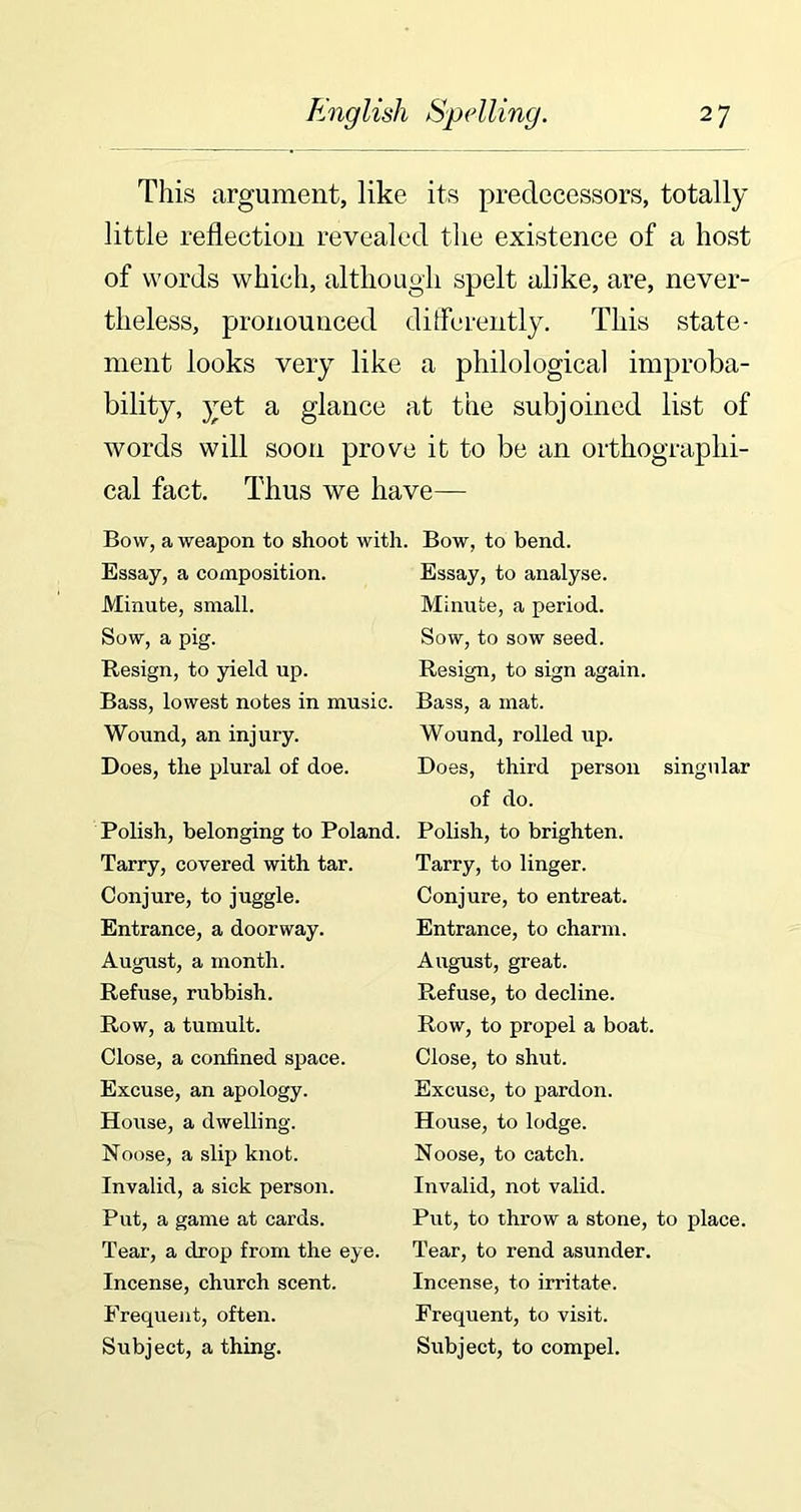 This argument, like its predecessors, totally little reflection revealed the existence of a host of words which, although spelt alike, are, never- theless, pronounced differently. This state- ment looks very like a philological improba- bility, yet a glance at the subjoined list of words will soon prove it to be an orthographi- cal fact. Thus we have— Bow, a weapon to shoot with. Bow, to bend. Essay, a composition. Minute, small. Sow, a pig. Resign, to yield up. Bass, lowest notes in music. Wound, an injury. Does, the plural of doe. Polish, belonging to Poland. Tarry, covered with tar. Conjure, to juggle. Entrance, a doorway. August, a month. Refuse, rubbish. Row, a tumult. Close, a confined space. Excuse, an apology. House, a dwelling. Noose, a slip knot. Invalid, a sick person. Put, a game at cards. Tear, a drop from the eye. Incense, church scent. Frequent, often. Subject, a thing. Essay, to analyse. Minute, a period. Sow, to sow seed. Resign, to sign again. Bass, a mat. Wound, rolled up. Does, third person singular of do. Polish, to brighten. Tarry, to linger. Conjure, to entreat. Entrance, to charm. August, great. Refuse, to decline. Row, to propel a boat. Close, to shut. Excuse, to pardon. House, to lodge. Noose, to catch. Invalid, not valid. Put, to throw a stone, to place. Tear, to rend asunder. Incense, to irritate. Frequent, to visit. Subject, to compel.