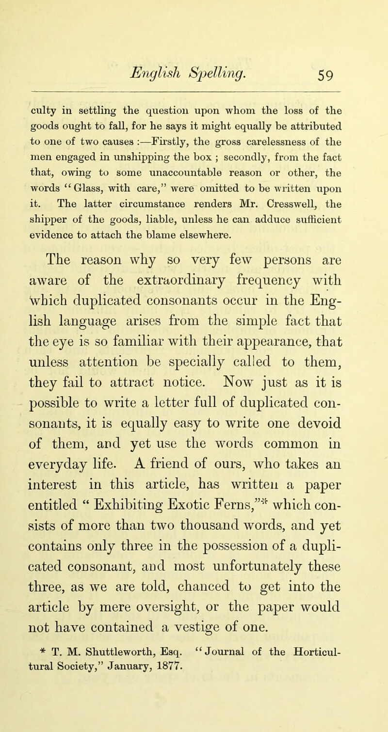 culty in settling the question upon whom the loss of the goods ought to fall, for he says it might equally be attributed to one of two causes :—Firstly, the gross carelessness of the men engaged in unshipping the box ; secondly, from the fact that, owing to some unaccountable reason or other, the words “Glass, with care,” were omitted to be written upon it. The latter circumstance renders Mr. Cresswell, the shipper of the goods, liable, unless he can adduce sufficient evidence to attach the blame elsewhere. The reason why so very few persons are aware of the extraordinary frequency with which duplicated consonants occur in the Eng- lish language arises from the simple fact that the eye is so familiar with their appearance, that unless attention be specially called to them, they fail to attract notice. Now just as it is possible to write a letter full of duplicated con- sonants, it is equally easy to write one devoid of them, and yet use the words common in everyday life. A friend of ours, who takes an interest in this article, has written a paper entitled “ Exhibiting Exotic Ferns,”* which con- sists of more than two thousand words, and yet contains only three in the possession of a dupli- cated consonant, and most unfortunately these three, as we are told, chanced to get into the article by mere oversight, or the paper would not have contained a vestige of one. * T. M. Shuttleworth, Esq. “Journal of the Horticul- tural Society,” January, 1877.