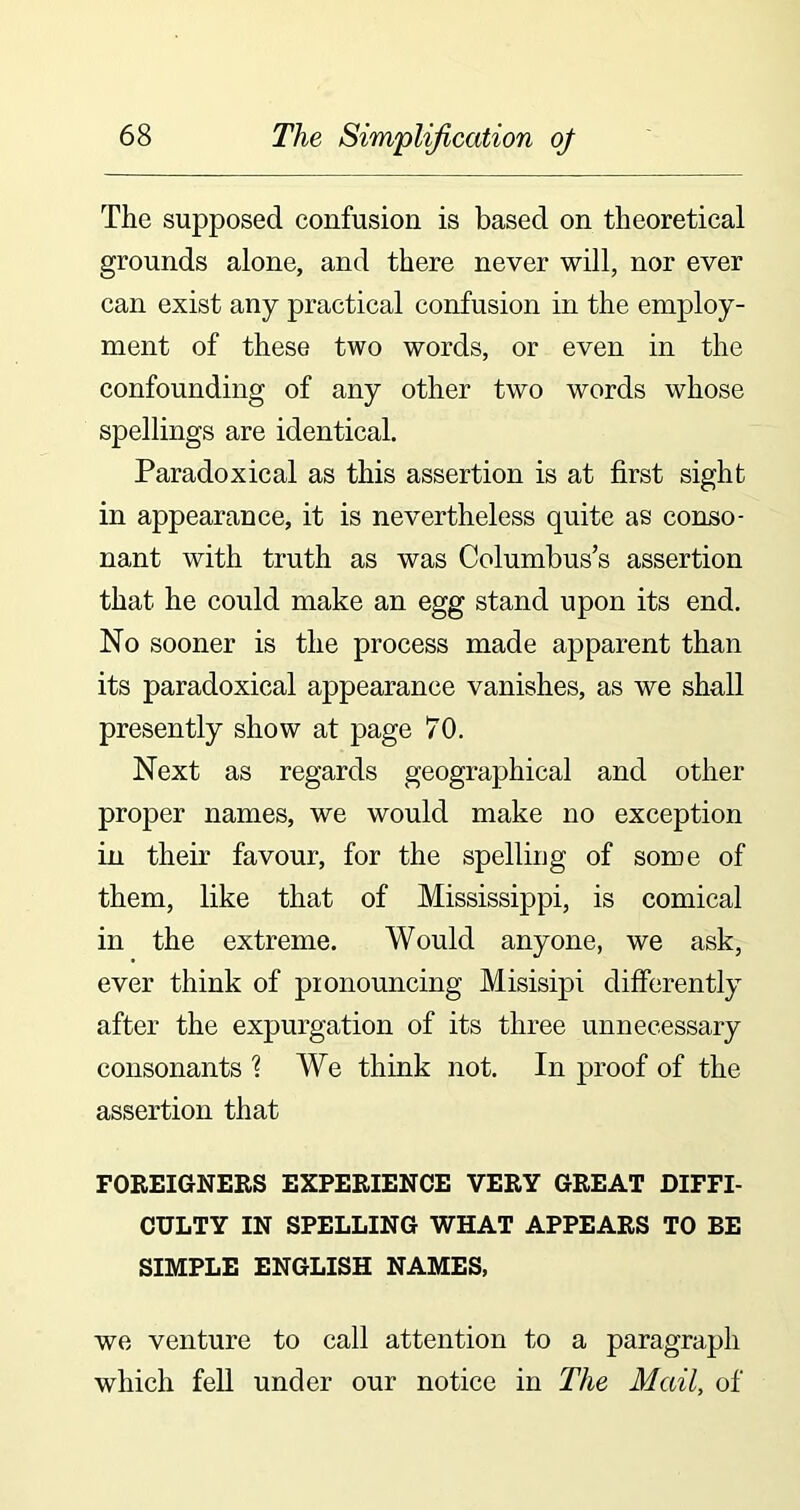 The supposed confusion is based on theoretical grounds alone, and there never will, nor ever can exist any practical confusion in the employ- ment of these two words, or even in the confounding of any other two words whose spellings are identical. Paradoxical as this assertion is at first sight in appearance, it is nevertheless quite as conso- nant with truth as was Columbus’s assertion that he could make an egg stand upon its end. No sooner is the process made apparent than its paradoxical appearance vanishes, as we shall presently show at page 70. Next as regards geographical and other proper names, we would make no exception in their favour, for the spelling of some of them, like that of Mississippi, is comical in the extreme. Would anyone, we ask, ever think of pronouncing Misisipi differently after the expurgation of its three unnecessary consonants ? We think not. In proof of the assertion that FOREIGNERS EXPERIENCE VERY GREAT DIFFI- CULTY IN SPELLING WHAT APPEARS TO BE SIMPLE ENGLISH NAMES, we venture to call attention to a paragraph which fell under our notice in The Mail, of