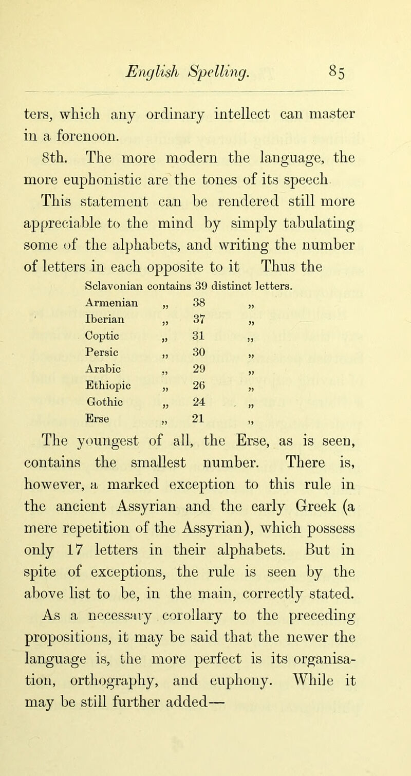 ters, which any ordinary intellect can master in a forenoon. 8th. The more modern the language, the more euphonistic are the tones of its speech This statement can he rendered still more appreciable to the mind by simply tabulating some of the alphabets, and writing the number of letters in each opposite to it Thus the Sclavonian contains 39 distinct letters. Armenian 38 „ Iberian >> 37 Coptic V 31 Persic >> 30 Arabic ?> 29 „ Ethiopic 26 „ Gothic i) 24 Erse >> 21 „ The youngest of all, the Erse, as is seen, contains the smallest number. There is, however, a marked exception to this rule in the ancient Assyrian and the early Greek (a mere repetition of the Assyrian), which possess only 17 letters in their alphabets. But in spite of exceptions, the rule is seen by the above list to be, in the main, correctly stated. As a necessary corollary to the preceding propositions, it may be said that the newer the language is, the more perfect is its organisa- tion, orthography, and euphony. While it may be still further added—