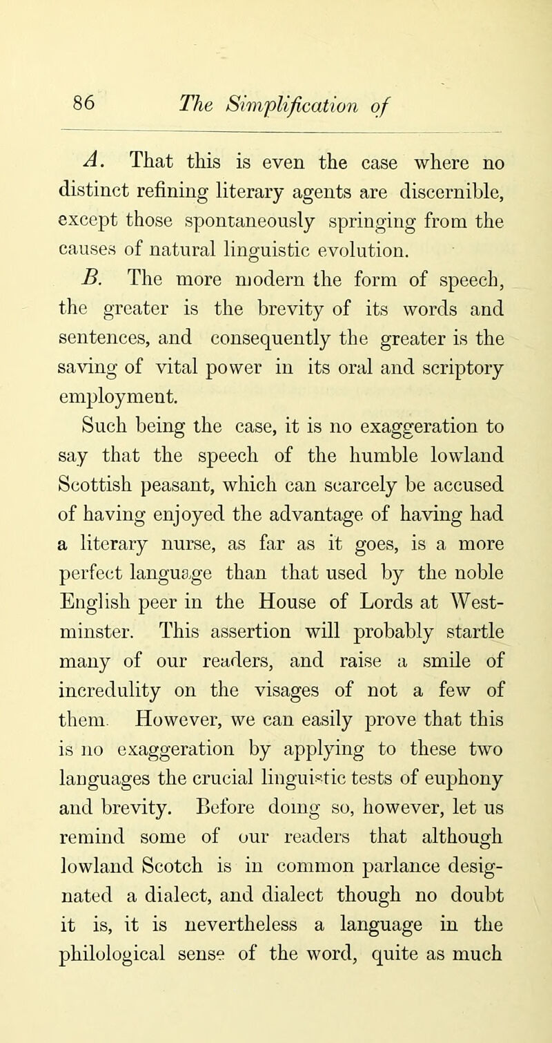 A. That this is even the case where no distinct refining literary agents are discernible, except those spontaneously springing from the causes of natural linguistic evolution. B. The more modern the form of speech, the greater is the brevity of its words and sentences, and consequently the greater is the saving of vital power in its oral and scriptory employment. Such being the case, it is no exaggeration to say that the speech of the humble lowland Scottish peasant, which can scarcely be accused of having enjoyed the advantage of having had a literary nurse, as far as it goes, is a more perfect language than that used by the noble English peer in the House of Lords at West- minster. This assertion will probably startle many of our readers, and raise a smile of incredulity on the visages of not a few of them. However, we can easily prove that this is no exaggeration by applying to these two languages the crucial linguistic tests of euphony and brevity. Before doing so, however, let us remind some of our readers that although lowland Scotch is in common parlance desig- nated a dialect, and dialect though no doubt it is, it is nevertheless a language in the philological sense of the word, quite as much