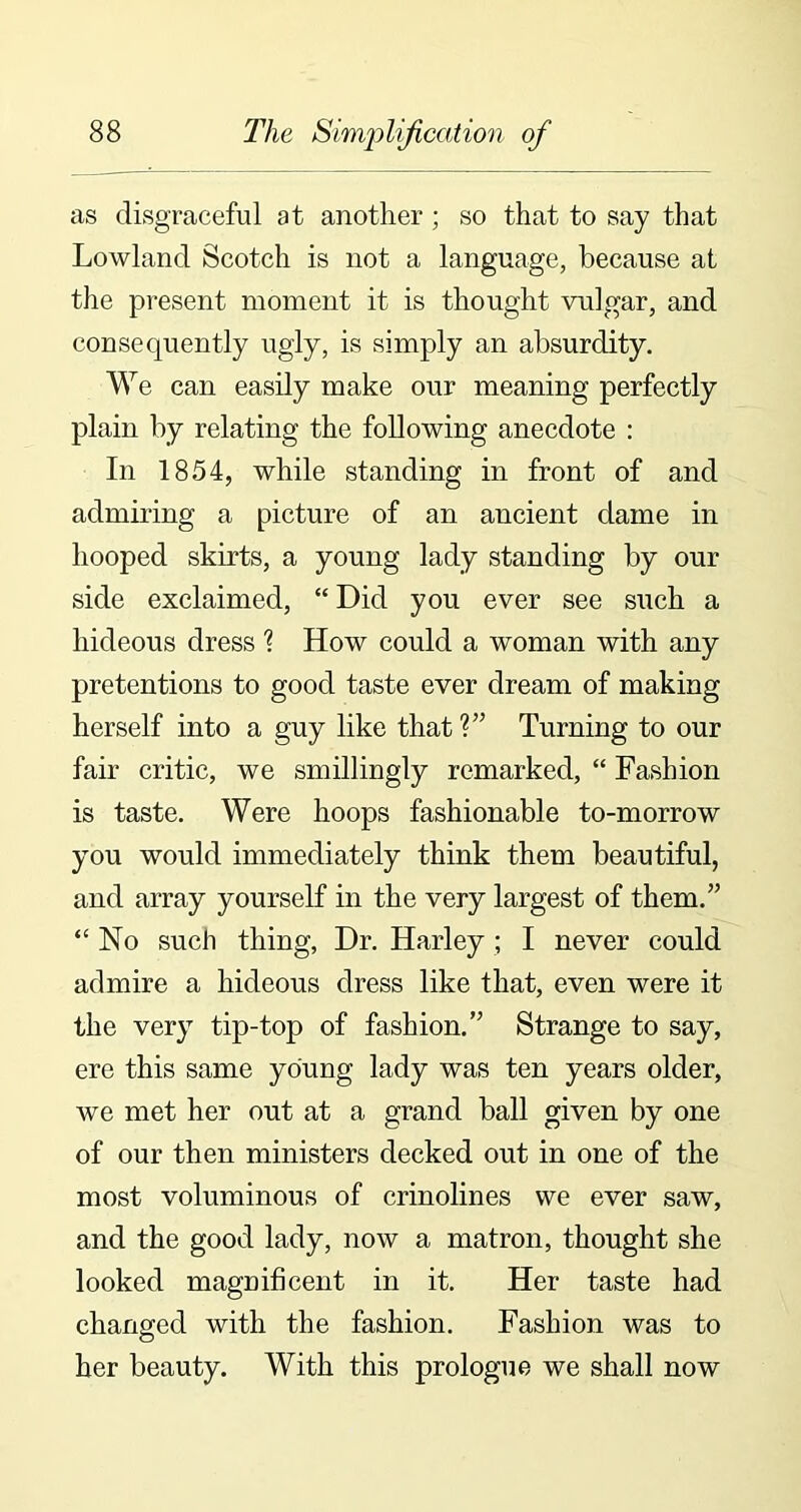 as disgraceful at another; so that to say that Lowland Scotch is not a language, because at the present moment it is thought vulgar, and consequently ugly, is simply an absurdity. We can easily make our meaning perfectly plain by relating the following anecdote : In 1854, while standing in front of and admiring a picture of an ancient dame in hooped skirts, a young lady standing by our side exclaimed, “ Did you ever see such a hideous dress ? How could a woman with any pretentions to good taste ever dream of making herself into a guy like that?” Turning to our fair critic, we smillingly remarked, “ Fashion is taste. Were hoops fashionable to-morrow you would immediately think them beautiful, and array yourself in the very largest of them.” “No such thing, Dr. Harley ; I never could admire a hideous dress like that, even were it the very tip-top of fashion.” Strange to say, ere this same young lady was ten years older, we met her out at a grand ball given by one of our then ministers decked out in one of the most voluminous of crinolines we ever saw, and the good lady, now a matron, thought she looked magnificent in it. Her taste had changed with the fashion. Fashion was to her beauty. With this prologue we shall now