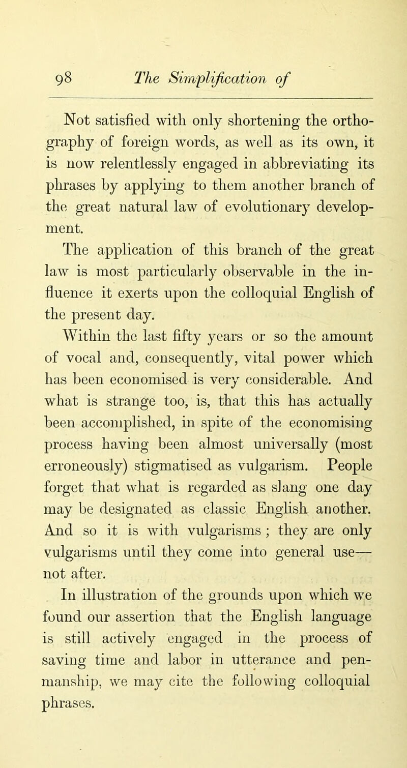 Not satisfied with only shortening the ortho- graphy of foreign words, as well as its own, it is now relentlessly engaged in abbreviating its phrases by applying to them another branch of the great natural law of evolutionary develop- ment. The application of this branch of the great law is most particularly observable in the in- fluence it exerts upon the colloquial English of the present day. Within the last fifty years or so the amount of vocal and, consequently, vital power which has been economised is very considerable. And what is strange too, is, that this has actually been accomplished, in spite of the economising process having been almost universally (most erroneously) stigmatised as vulgarism. People forget that what is regarded as slang one day may be designated as classic English another. And so it is with vulgarisms ; they are only vulgarisms until they come into general use— not after. In illustration of the grounds upon which we found our assertion that the English language is still actively engaged in the process of saving time and labor in utterance and pen- manship, we may cite the following colloquial phrases.