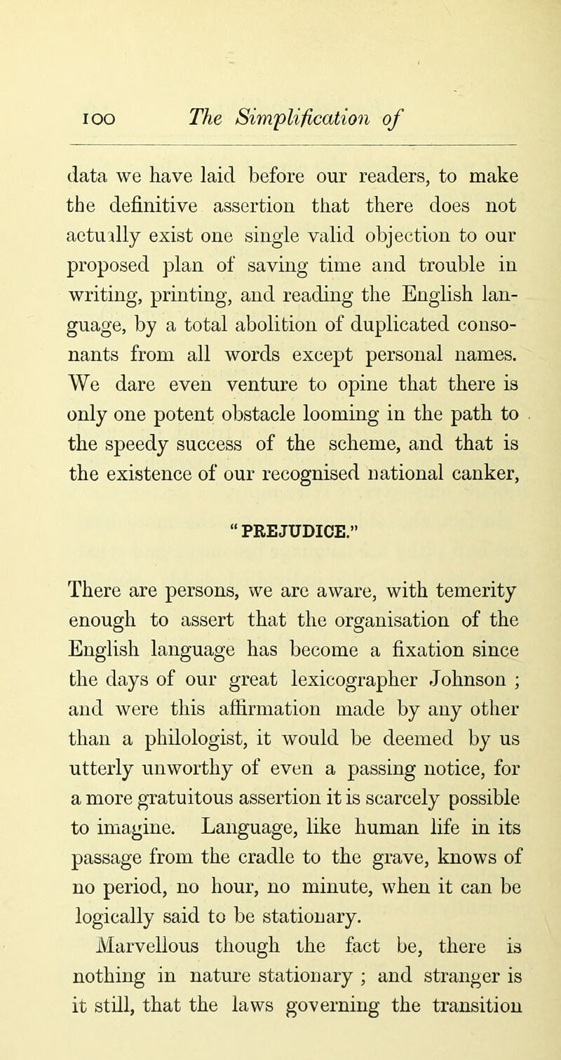 data we have laid before our readers, to make the definitive assertion that there does not actually exist one single valid objection to our proposed plan of saving time and trouble in writing, printing, and reading the English lan- guage, by a total abolition of duplicated conso- nants from all words except personal names. We dare even venture to opine that there is only one potent obstacle looming in the path to the speedy success of the scheme, and that is the existence of our recognised national canker, “ PREJUDICE.” There are persons, we are aware, with temerity enough to assert that the organisation of the English language has become a fixation since the days of our great lexicographer Johnson ; and were this affirmation made by any other than a philologist, it would be deemed by us utterly unworthy of even a passing notice, for a more gratuitous assertion it is scarcely possible to imagine. Language, like human life in its passage from the cradle to the grave, knows of no period, no hour, no minute, when it can be logically said to be stationary. Marvellous though the fact be, there is nothing in nature stationary ; and stranger is it still, that the laws governing the transition