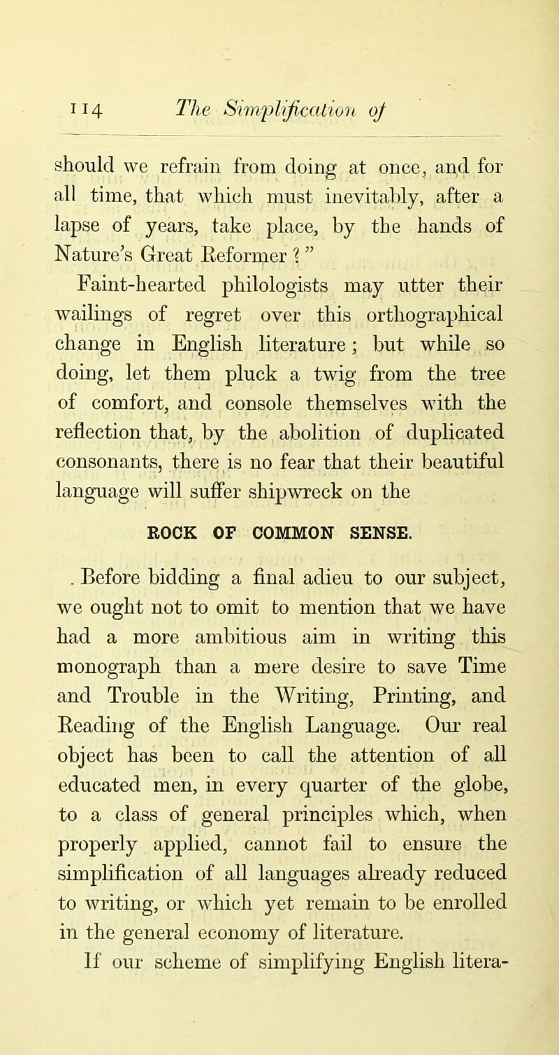 should we refrain from doing at once, and for all time, that which must inevitably, after a lapse of years, take place, by the hands of Nature’s Great Reformer r( ” Faint-hearted philologists may utter their wailings of regret over this orthographical change in English literature; but while so doing, let them pluck a twig from the tree of comfort, and console themselves with the reflection that, by the abolition of duplicated consonants, there is no fear that their beautiful language will suffer shipwreck on the ROCK OF COMMON SENSE. . Before bidding a final adieu to our subject, we ought not to omit to mention that we have had a more ambitious aim in writing this monograph than a mere desire to save Time and Trouble in the Writing, Printing, and Reading of the English Language. Our real object has been to call the attention of all educated men, in every quarter of the globe, to a class of general principles which, when properly applied, cannot fail to ensure the simplification of all languages already reduced to writing, or which yet remain to be enrolled in the general economy of literature. If our scheme of simplifying English litera-