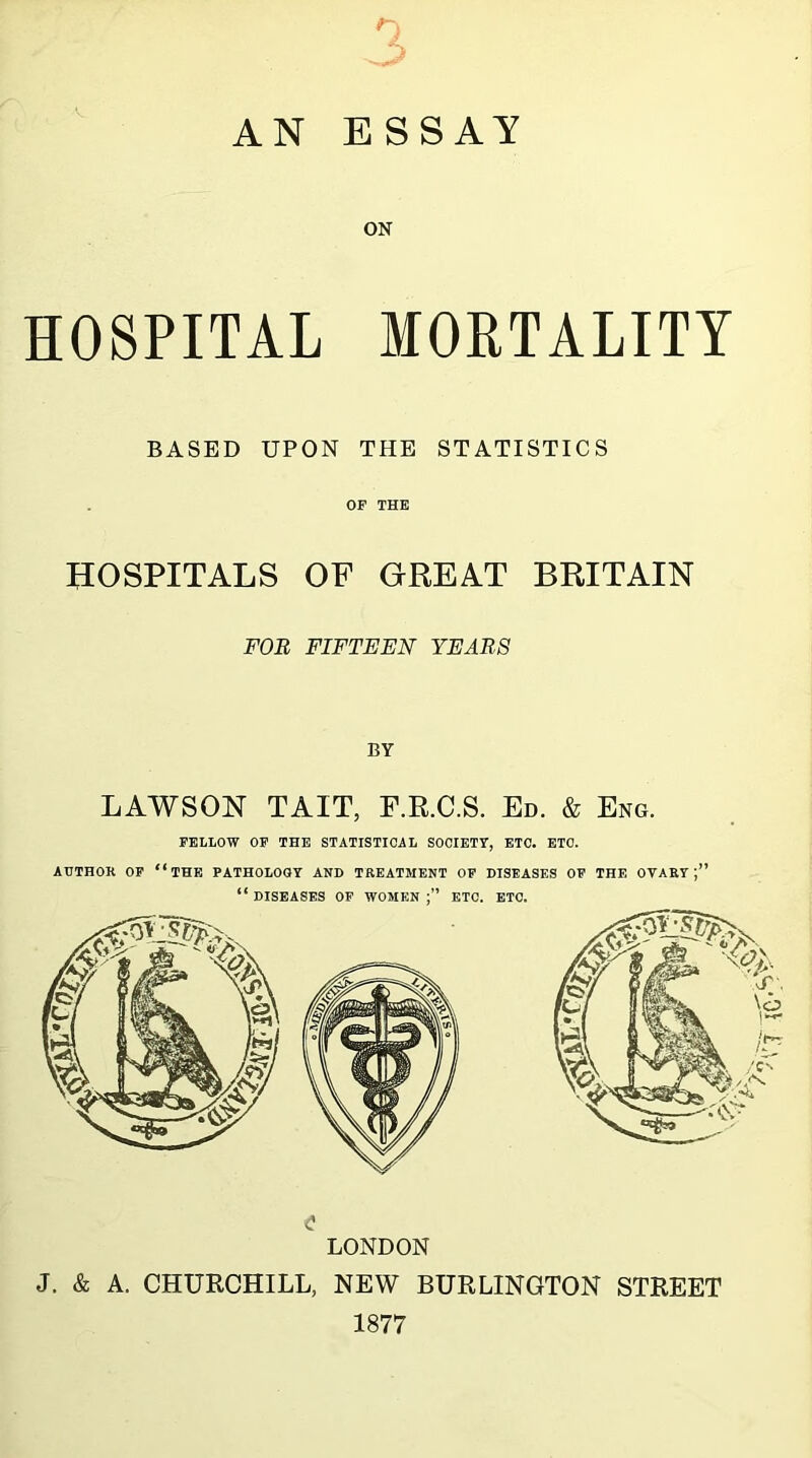 AN v. ESSAY ON HOSPITAL MORTALITY BASED UPON THE STATISTICS OF THE HOSPITALS OF GREAT BRITAIN FOR FIFTEEN YEARS BY LAWSON TAIT, F.R.C.S. Ed. & Eng. FELLOW OF THE STATISTICAL SOCIETY, ETC. ETC. AUTHOR OF “THF, PATHOLOGY AND TREATMENT OF DISEASES OF THE OVARY;” “ DISEASES OF WOMEN ETC. ETC. <? LONDON J. & A. CHURCHILL, NEW BURLINGTON STREET 1877