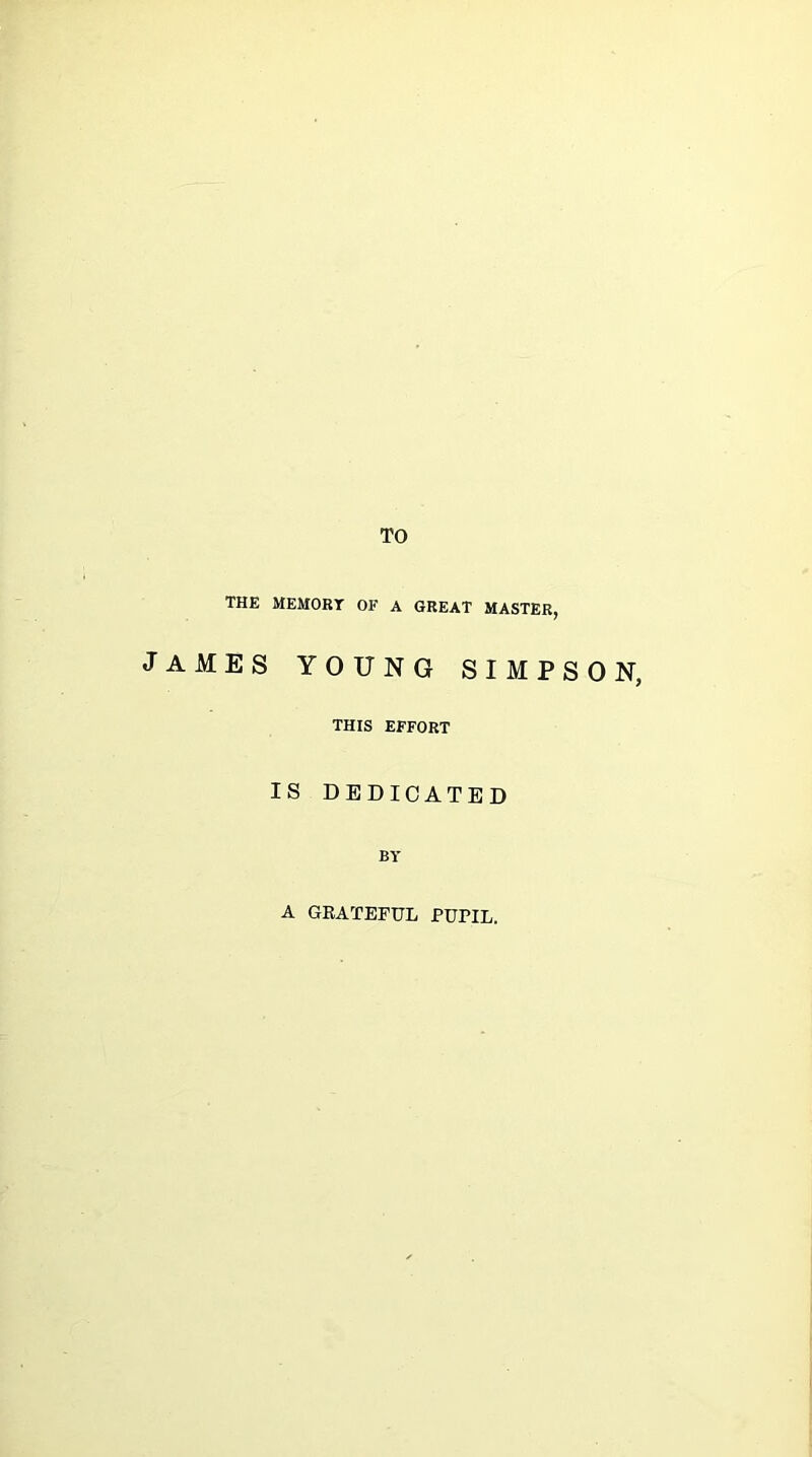 TO THE MEMORY OF A GREAT MASTER, JAMES YOUNG SIMPSON, THIS EFFORT IS DEDICATED BY A GRATEFUL PUPIL.