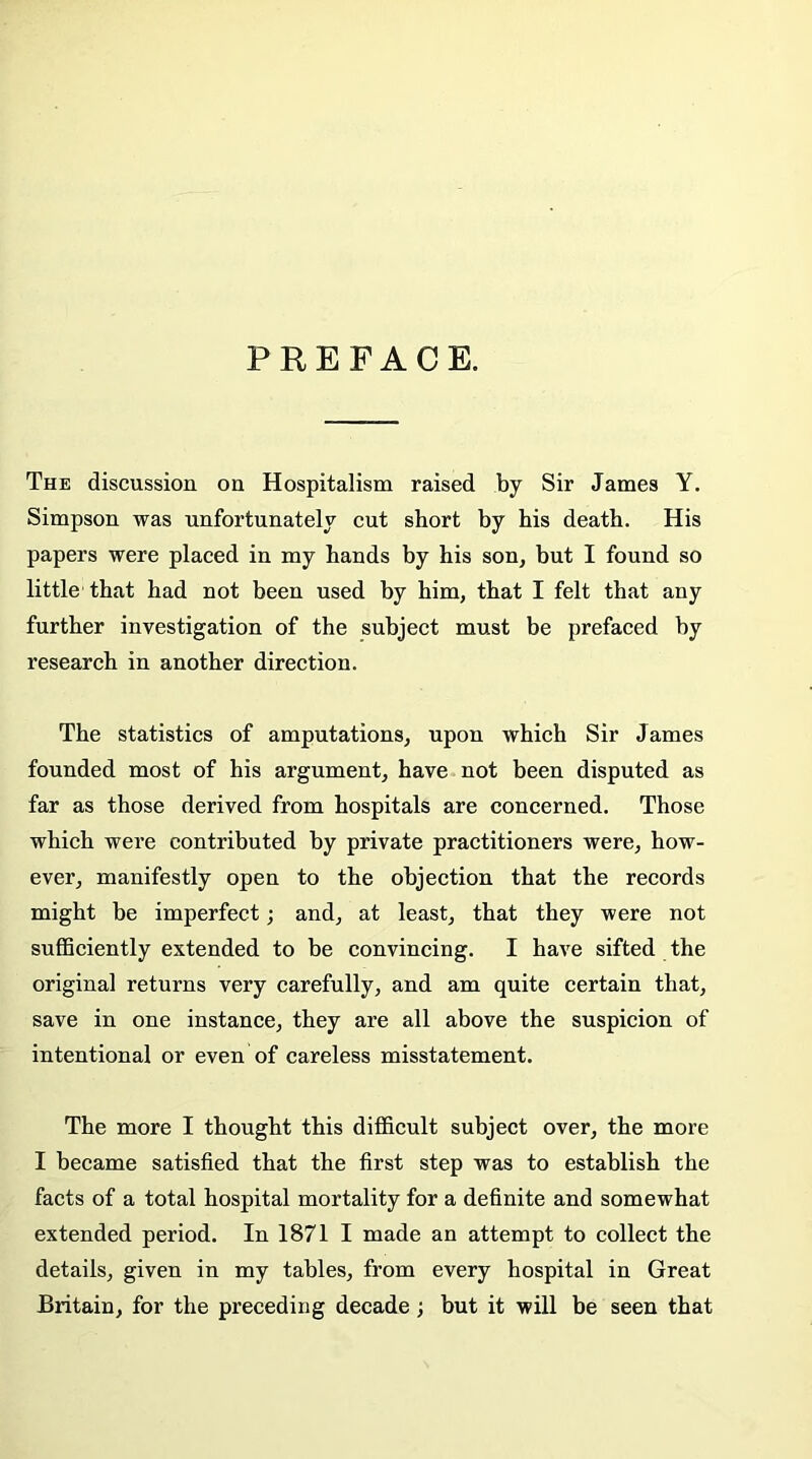 PREFACE. The discussion on Hospitalism raised by Sir James Y. Simpson was unfortunately cut short by his death. His papers were placed in my hands by his son, but I found so little that had not been used by him, that I felt that any further investigation of the subject must be prefaced by research in another direction. The statistics of amputations, upon which Sir James founded most of his argument, have not been disputed as far as those derived from hospitals are concerned. Those which were contributed by private practitioners were, how- ever, manifestly open to the objection that the records might be imperfect; and, at least, that they were not sufficiently extended to be convincing. I have sifted the original returns very carefully, and am quite certain that, save in one instance, they are all above the suspicion of intentional or even of careless misstatement. The more I thought this difficult subject over, the more I became satisfied that the first step was to establish the facts of a total hospital mortality for a definite and somewhat extended period. In 1871 I made an attempt to collect the details, given in my tables, from every hospital in Great Britain, for the preceding decade; but it will be seen that