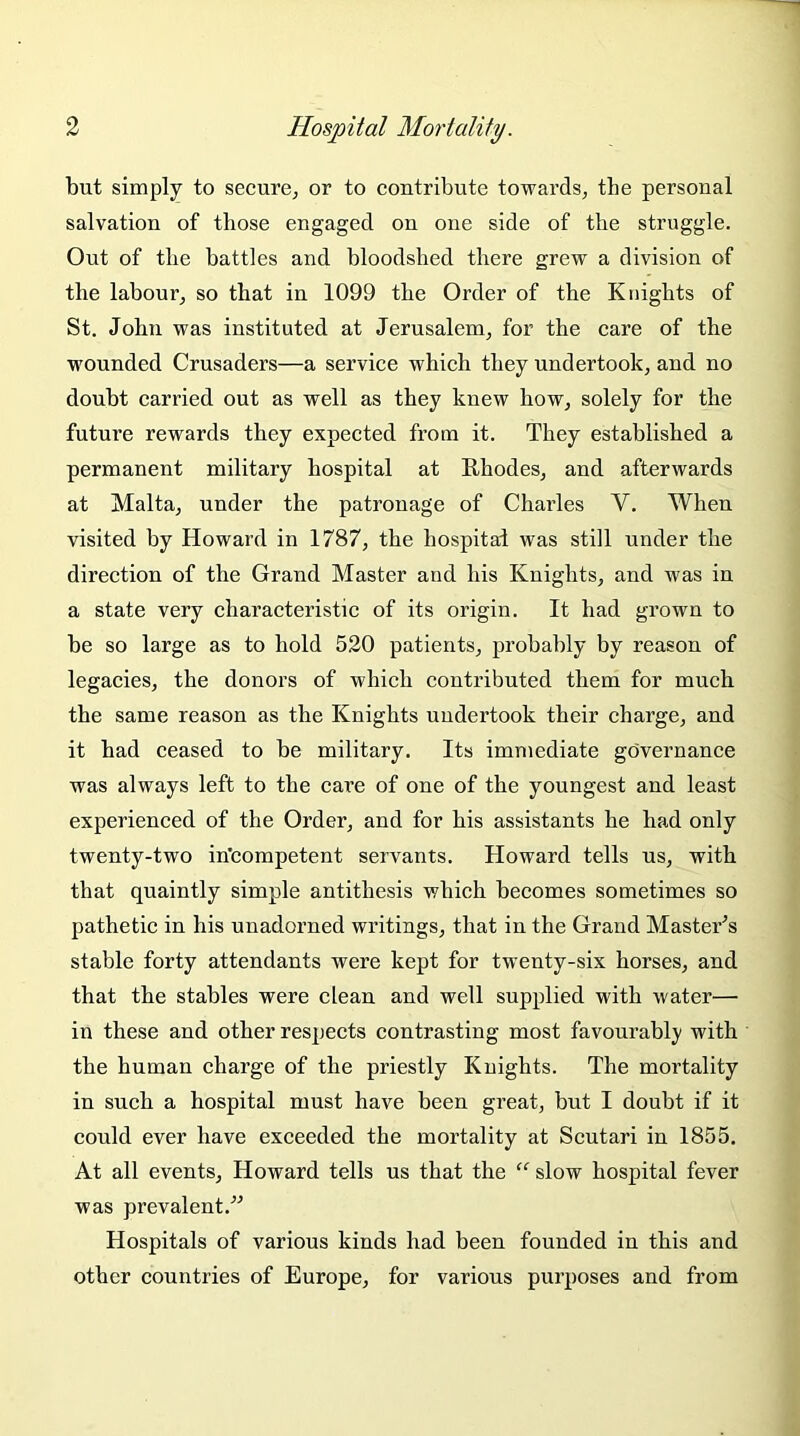 but simply to secure, or to contribute towards, the personal salvation of those engaged on one side of the struggle. Out of the battles and bloodshed there grew a division of the labour, so that in 1099 the Order of the Knights of St. John was instituted at Jerusalem, for the care of the wounded Crusaders—a service which they undertook, and no doubt carried out as well as they knew how, solely for the future rewards they expected from it. They established a permanent military hospital at Rhodes, and afterwards at Malta, under the patronage of Charles Y. When visited by Howard in 1787, the hospital was still under the direction of the Grand Master and his Knights, and was in a state very characteristic of its origin. It had grown to be so large as to hold 520 patients, probably by reason of legacies, the donors of which contributed them for much the same reason as the Knights undertook their charge, and it had ceased to be military. Its immediate governance was always left to the care of one of the youngest and least experienced of the Order, and for his assistants he had only twenty-two incompetent servants. Howard tells us, with that quaintly simple antithesis which becomes sometimes so pathetic in his unadorned writings, that in the Grand Master’s stable forty attendants were kept for twenty-six horses, and that the stables were clean and well supplied with water— in these and other respects contrasting most favourably with the human charge of the priestly Knights. The mortality in such a hospital must have been great, but I doubt if it could ever have exceeded the mortality at Scutari in 1855. At all events, Howard tells us that the “ slow hospital fever was prevalent/'’ Hospitals of various kinds had been founded in this and other countries of Europe, for various purposes and from