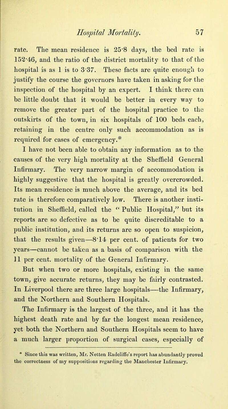 rate. The mean residence is 25-8 days, the bed rate is 152’46, and the ratio of the district mortality to that of the hospital is as 1 is to 3'37. These facts are quite enough to justify the course the governors have taken in asking for the inspection of the hospital by an expert. I think there can be little doubt that it would be better in every way to remove the greater part of the hospital practice to the outskirts of the town, in six hospitals of 100 beds each, retaining in the centre only such accommodation as is required for cases of emergency.* I have not been able to obtain any information as to the causes of the very high mortality at the Sheffield General Infirmary. The very narrow margin of accommodation is highly suggestive that the hospital is greatly overcrowded. Its mean residence is much above the average, and its bed rate is therefore comparatively low. There is another insti- tution in Sheffield, called the “ Public Hospital,” but its reports are so defective as to be quite discreditable to a public institution, and its returns are so open to suspicion, that the results given—8'14 per cent, of patients for two years—cannot be taken as a basis of comparison with the 11 per cent, mortality of the General Infirmary. But when two or more hospitals, existing in the same town, give accurate returns, they may be fairly contrasted. In Liverpool there are three large hospitals—the Infirmary, and the Northern and Southern Hospitals. The Infirmary is the largest of the three, and it has the highest death rate and by far the longest mean residence, yet both the Northern and Southern Hospitals seem to have a much larger proportion of surgical cases, especially of * Since this was written, Mr. Netten Radcliffe’s report has abundantly proved the correctness of my suppositions regarding the Manchester Infirmary.