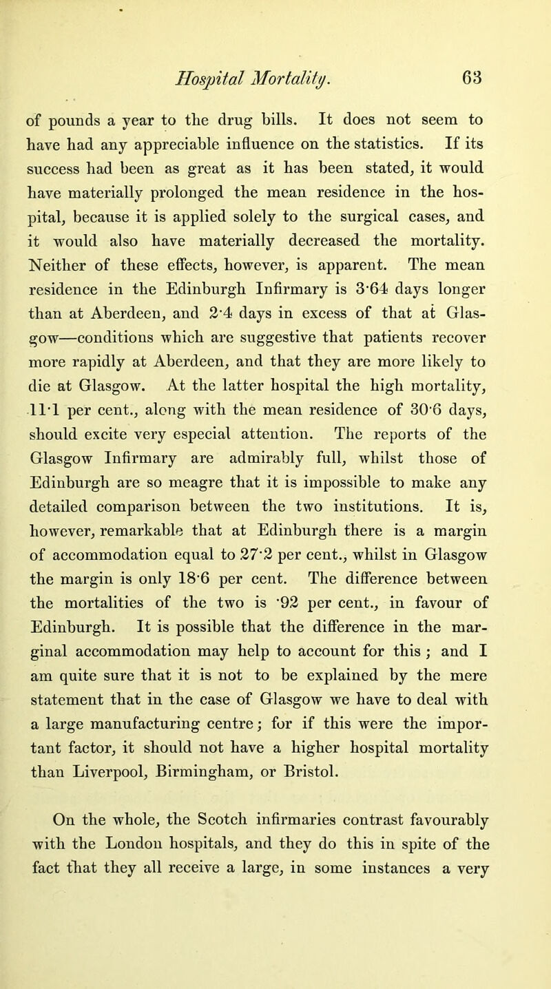 of pounds a year to the drug bills. It does not seem to have had any appreciable influence on the statistics. If its success had been as great as it has been stated, it would have materially prolonged the mean residence in the hos- pital, because it is applied solely to the surgical cases, and it would also have materially decreased the mortality. Neither of these effects, however, is apparent. The mean residence in the Edinburgh Infirmary is 3'64 days longer than at Aberdeen, and 2’4 days in excess of that at Glas- gow—conditions which are suggestive that patients recover more rapidly at Aberdeen, and that they are more likely to die at Glasgow. At the latter hospital the high mortality, 11T per cent., along with the mean residence of 306 days, should excite very especial attention. The reports of the Glasgow Infirmary are admirably full, whilst those of Edinburgh are so meagre that it is impossible to make any detailed comparison between the two institutions. It is, however, remarkable that at Edinburgh there is a margin of accommodation equal to 27‘2 per cent., whilst in Glasgow the margin is only 186 per cent. The difference between the mortalities of the two is '92 per cent., in favour of Edinburgh. It is possible that the difference in the mar- ginal accommodation may help to account for this ; and I am quite sure that it is not to be explained by the mere statement that in the case of Glasgow we have to deal with a large manufacturing centre; for if this were the impor- tant factor, it should not have a higher hospital mortality than Liverpool, Birmingham, or Bristol. On the whole, the Scotch infirmaries contrast favourably with the London hospitals, and they do this in spite of the fact that they all receive a large, in some instances a very