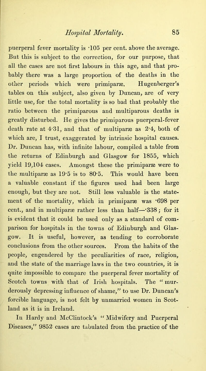 puerperal fever mortality is ’105 per cent, above the average. But this is subject to the correction, for our purpose, that all the cases are not first labours in this age, and that pro- bably there was a large proportion of the deaths in the other pei’iods which were primiparse. Hugenberger's tables on this subject, also given by Duncan, are of very little use, for the total mortality is so bad that probably the ratio between the primiparous and multiparous deaths is greatly disturbed. He gives the primiparous puerperal-fever death rate at 4-31, and that of multiparse as 2'4, both of which are, I trust, exaggerated by intrinsic hospital causes. Dr. Duncan has, with infinite labour, compiled a table from the returns of Edinburgh and Glasgow for 1855, which yield 19,104 cases. Amongst these the primiparse were to the multipart as 19'5 is to 805. This would have been a valuable constant if the figures used had been large enough, but they are not. Still less valuable is the state- ment of the mortality, which in primiparse was ’698 per cent., and in multiparse rather less than half—’338; for it is evident that it could be used only as a standard of com- parison for hospitals in the towns of Edinburgh and Glas- gow. It is useful, however, as tending to corroborate conclusions from the other sources. From the habits of the people, engendered by the peculiarities of race, religion, and the state of the marriage laws in the two countries, it is quite impossible to compare the puerperal fever mortality of Scotch towns with that of Irish hospitals. The “ mur- derously depressing influence of shame/'’ to use Dr. Duncan’s forcible language, is not felt by unmarried women in Scot- land as it is in Ireland. In Hardy and McClintock’s “ Midwifery and Puerperal Diseases,” 9852 cases are tabulated from the practice of the