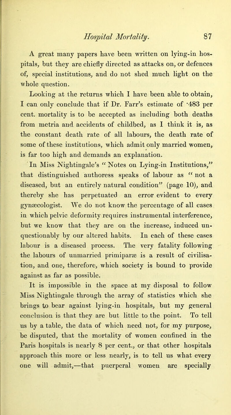 A great many papers have been written on lying-in hos- pitals, but they are chiefly directed as attacks on, or defences of, special institutions, and do not shed much light on the whole question. Looking at the returns which I have been able to obtain, I can only conclude that if Dr. Farr’s estimate of ’483 per cent, mortality is to be accepted as including both deaths from metria and accidents of childbed, as I think it is, as the constant death rate of all labours, the death rate of some of these institutions, which admit only married women, is far too high and demands an explanation. In Miss Nightingale’s “ Notes on Lying-in Institutions,” that distinguished authoress speaks of labour as “ not a diseased, but an entirely natural condition” (page 10), and thereby she has perpetuated an error evident to every gynsecologist. We do not know the percentage of all cases in which pelvic deformity requires instrumental interference, but we know that they are on the increase, induced un- questionably by our altered habits. In each of these cases labour is a diseased process. The very fatality following the labours of unmarried primiparse is a result of civilisa- tion, and one, therefore, which society is bound to provide against as far as possible. It is impossible in the space at my disposal to follow Miss Nightingale through the array of statistics which she brings to bear against lying-in hospitals, but my general conclusion is that they are but little to the point. To tell us by a table, the data of which need not, for my purpose, be disputed, that the mortality of women confined in the Paris hospitals is nearly 8 per cent., or that other hospitals approach this more or less nearly, is to tell us what every one will admit,—that puerperal women are specially