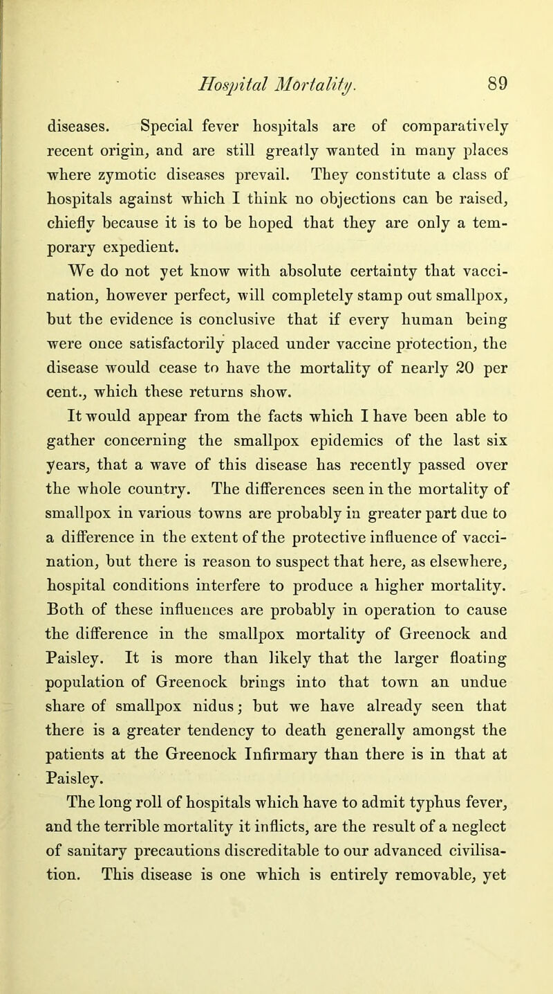 diseases. Special fever hospitals are of comparatively recent origin, and are still greatly wanted in many places where zymotic diseases prevail. They constitute a class of hospitals against which I think no objections can be raised, chiefly because it is to be hoped that they are only a tem- porary expedient. We do not yet know with absolute certainty that vacci- nation, however perfect, will completely stamp out smallpox, hut the evidence is conclusive that if every human being were once satisfactorily placed under vaccine protection, the disease would cease to have the mortality of nearly 20 per cent., which these returns show. It would appear from the facts which I have been able to gather concerning the smallpox epidemics of the last six years, that a wave of this disease has recently passed over the whole country. The differences seen in the mortality of smallpox in various towns are probably in greater part due to a difference in the extent of the protective influence of vacci- nation, but there is reason to suspect that here, as elsewhere, hospital conditions interfere to produce a higher mortality. Both of these influences are probably in operation to cause the difference in the smallpox mortality of Greenock and Paisley. It is more than likely that the larger floating population of Greenock brings into that town an undue share of smallpox nidus; but we have already seen that there is a greater tendency to death generally amongst the patients at the Greenock Infirmary than there is in that at Paisley. The long roll of hospitals which have to admit typhus fever, and the terrible mortality it inflicts, are the result of a neglect of sanitary precautions discreditable to our advanced civilisa- tion. This disease is one which is entirely removable, yet