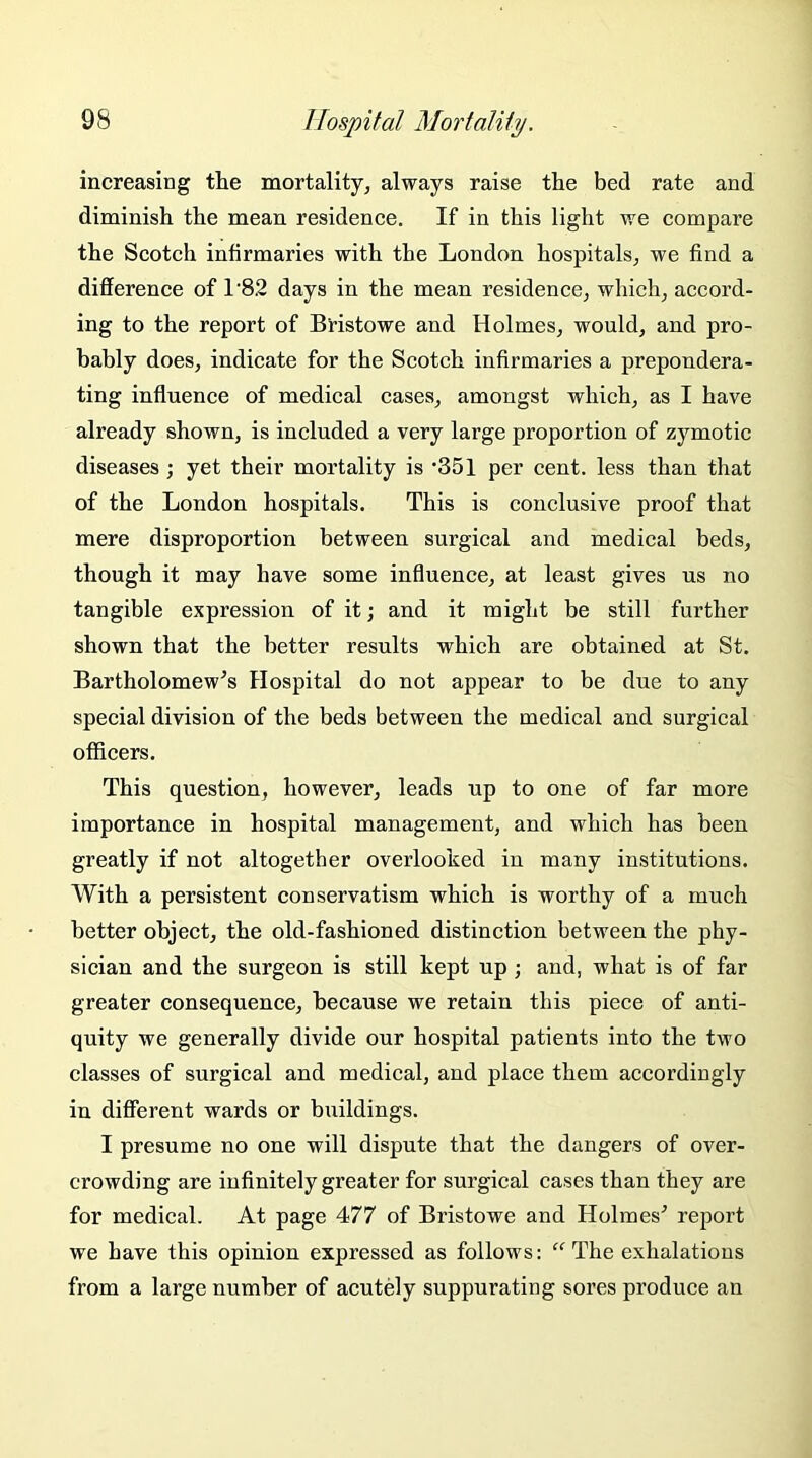 increasing the mortality, always raise the bed rate and diminish the mean residence. If in this light we compare the Scotch infirmaries with the London hospitals, we find a difference of 1'82 days in the mean residence, which, accord- ing to the report of B'ristowe and Holmes, would, and pro- bably does, indicate for the Scotch infirmaries a prepondera- ting influence of medical cases, amongst which, as I have already shown, is included a very large proportion of zymotic diseases; yet their mortality is '351 per cent, less than that of the London hospitals. This is conclusive proof that mere disproportion between surgical and medical beds, though it may have some influence, at least gives us no tangible expression of it; and it might be still further shown that the better results which are obtained at St. Bartholomew’s Hospital do not appear to be due to any special division of the beds between the medical and surgical officers. This question, however, leads up to one of far more importance in hospital management, and which has been greatly if not altogether overlooked in many institutions. With a persistent conservatism which is worthy of a much better object, the old-fashioned distinction between the phy- sician and the surgeon is still kept up; and, what is of far greater consequence, because we retain this piece of anti- quity we generally divide our hospital patients into the two classes of surgical and medical, and place them accordingly in different wards or buildings. I presume no one will dispute that the dangers of over- crowding are infinitely greater for surgical cases than they are for medical. At page 477 of Bristowe and Holmes’ report we have this opinion expressed as follows: “ The exhalations from a large number of acutely suppurating sores produce an