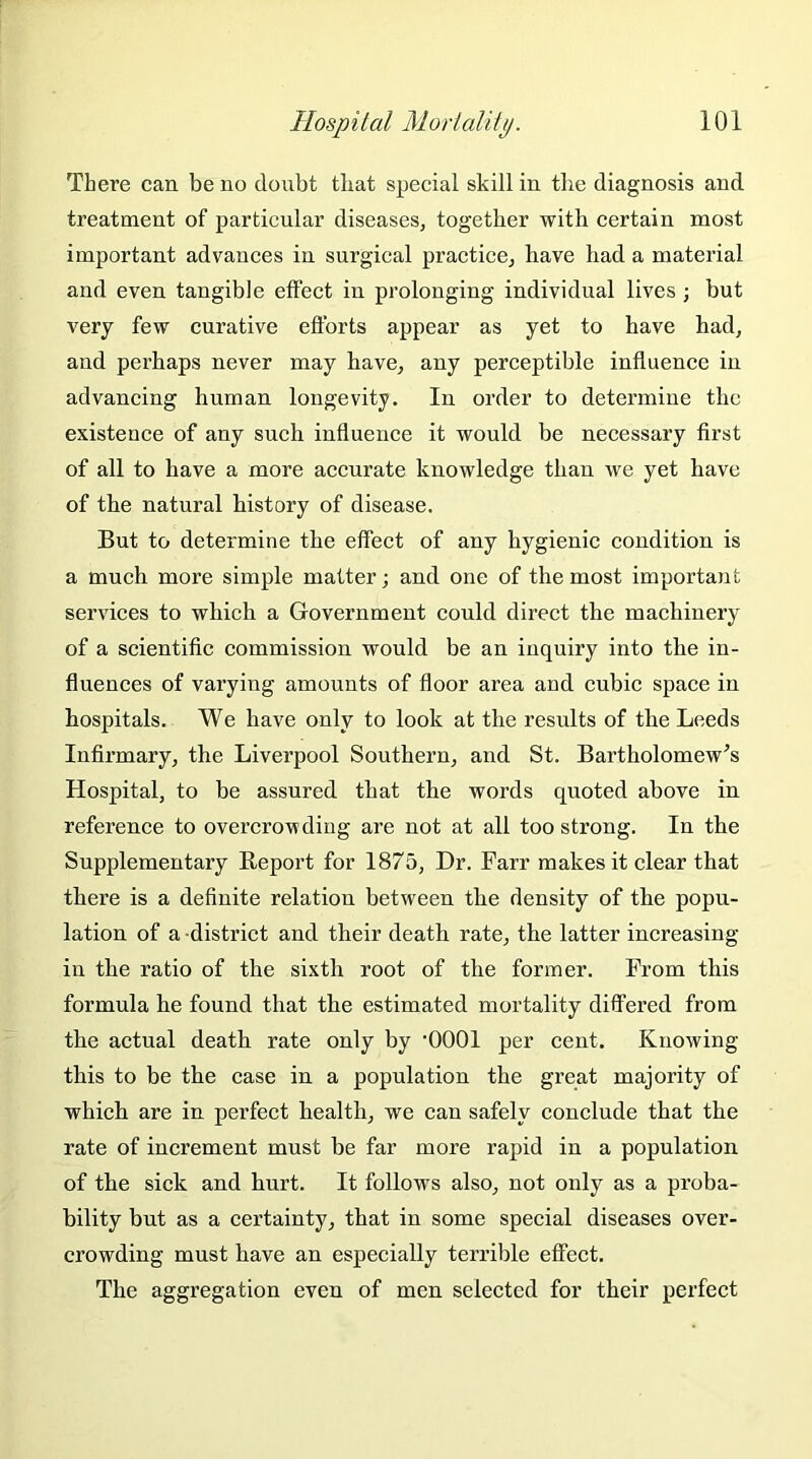 There can be no doubt that special skill in the diagnosis and treatment of particular diseases, together with certain most important advances in surgical practice, have had a material and even tangible effect in prolonging individual lives ; but very few curative efforts appear as yet to have had, and perhaps never may have, any perceptible influence in advancing human longevity. In order to determine the existence of any such influence it would be necessary first of all to have a more accurate knowledge than we yet have of the natural history of disease. But to determine the effect of any hygienic condition is a much more simple matter; and one of the most important services to which a Government could direct the machinery of a scientific commission would be an inquiry into the in- fluences of varying amounts of floor area and cubic space in hospitals. We have only to look at the results of the Leeds Infirmary, the Liverpool Southern, and St. Bartholomew's Hospital, to be assured that the words quoted above in reference to overcrowding are not at all too strong. In the Supplementary Report for 1875, Dr. Farr makes it clear that there is a definite relation between the density of the popu- lation of a district and their death rate, the latter increasing- in the ratio of the sixth root of the former. From this formula he found that the estimated mortality differed from the actual death rate only by ‘0001 per cent. Knowing this to be the case in a population the great majority of which are in perfect health, we can safely conclude that the rate of increment must be far more rapid in a population of the sick and hurt. It follows also, not only as a proba- bility but as a certainty, that in some special diseases over- crowding must have an especially terrible effect. The aggregation even of men selected for their perfect