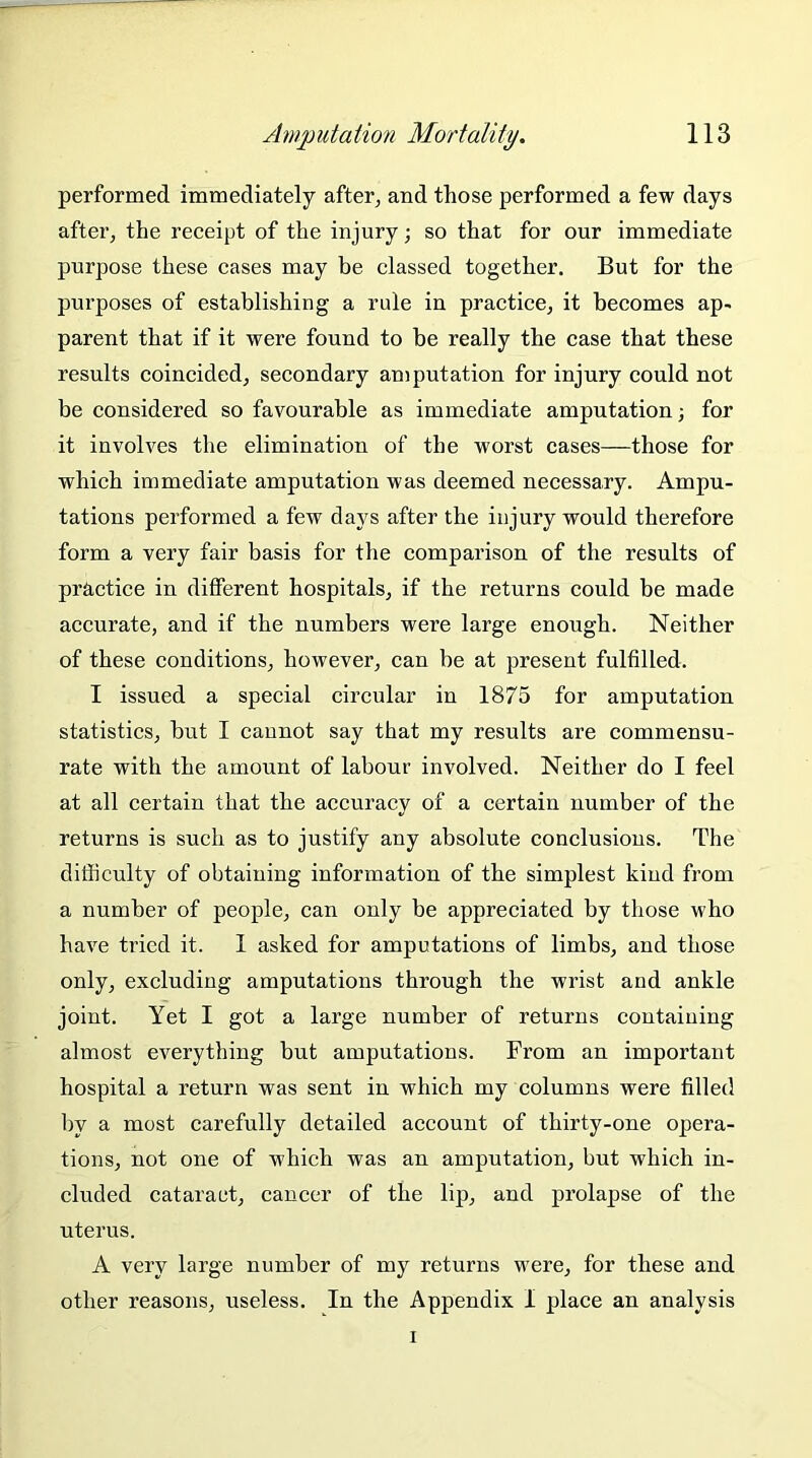 performed immediately after, and those performed a few days after, the receipt of the injury; so that for our immediate purpose these cases may be classed together. But for the purposes of establishing a rule in practice, it becomes ap- parent that if it were found to be really the case that these results coincided, secondary amputation for injury could not be considered so favourable as immediate amputation; for it involves the elimination of the worst cases—those for which immediate amputation was deemed necessary. Ampu- tations performed a few days after the injury would therefore form a very fair basis for the comparison of the results of practice in different hospitals, if the returns could be made accurate, and if the numbers were large enough. Neither of these conditions, however, can be at present fulfilled. I issued a special circular in 1875 for amputation statistics, but I cannot say that my results are commensu- rate with the amount of labour involved. Neither do I feel at all certain that the accuracy of a certain number of the returns is such as to justify any absolute conclusions. The difficulty of obtaining information of the simplest kind from a number of people, can only be appreciated by those who have tried it. 1 asked for amputations of limbs, and those only, excluding amputations through the wrist and ankle joint. Yet I got a large number of returns containing almost everything but amputations. From an important hospital a return was sent in which my columns were filled by a most carefully detailed account of thirty-one opera- tions, not one of which was an amputation, but which in- cluded cataract, cancer of the lip, and prolapse of the uterus. A very large number of my returns were, for these and other reasons, useless. In the Appendix I place an analysis i