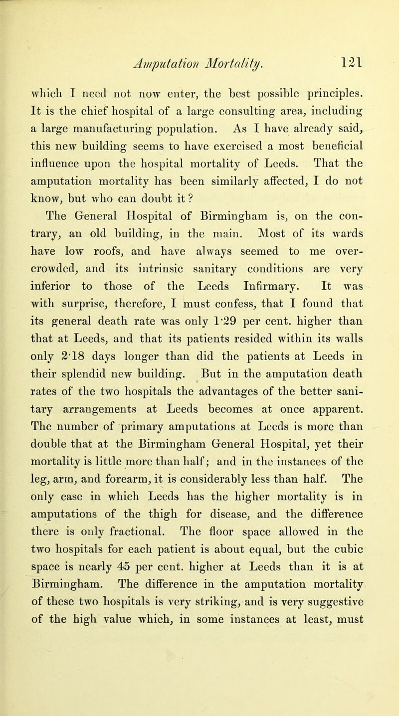 which I need not now enter, the best possible principles. It is the chief hospital of a large consulting area, including a large manufacturing population. As I have already said, this new building seems to have exercised a most beneficial influence upon the hospital mortality of Leeds. That the amputation mortality has been similarly affected, I do not know, but who can doubt it ? The General Hospital of Birmingham is, on the con- trary, an old building, in the main. Most of its wards have low roofs, and have always seemed to me over- crowded, and its intrinsic sanitary conditions are very inferior to those of the Leeds Infirmary. It was with surprise, therefore, I must confess, that I found that its general death rate was only L29 per cent, higher than that at Leeds, and that its patients resided within its walls only 2T8 days longer than did the patients at Leeds in their splendid new building. But in the amputation death rates of the two hospitals the advantages of the better sani- tary arrangements at Leeds becomes at once apparent. The number of primary amputations at Leeds is more than double that at the Birmingham General Hospital, yet their mortality is little more than half; and in the instances of the leg, arm, and forearm, it is considerably less than half. The only case in which Leeds has the higher mortality is in amputations of the thigh for disease, and the difference there is only fractional. The floor space allowed in the two hospitals for each patient is about equal, but the cubic space is nearly 45 per cent, higher at Leeds than it is at Birmingham. The difference in the amputation mortality of these two hospitals is very striking, and is very suggestive of the high value which, in some instances at least, must