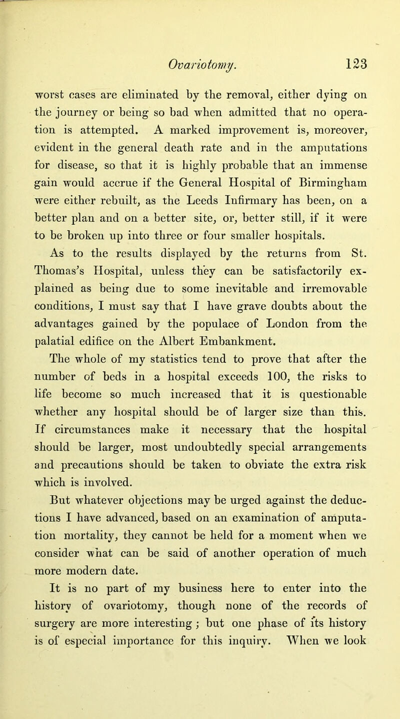 worst cases are eliminated by the removal, either dying on the journey or being so bad when admitted that no opera- tion is attempted. A marked improvement is, moreover, evident in the general death rate and in the amputations for disease, so that it is highly probable that an immense gain would accrue if the General Hospital of Birmingham were either rebuilt, as the Leeds Infirmary has been, on a better plan and on a better site, or, better still, if it were to be broken up into three or four smaller hospitals. As to the results displayed by the returns from St. Thomas’s Hospital, unless they can be satisfactorily ex- plained as being due to some inevitable and irremovable conditions, I must say that I have grave doubts about the advantages gained by the populace of London from the palatial edifice on the Albert Embankment. The whole of my statistics tend to prove that after the number of beds in a hospital exceeds 100, the risks to life become so much increased that it is questionable whether any hospital should be of larger size than this. If circumstances make it necessary that the hospital should be larger, most undoubtedly special arrangements and precautions should be taken to obviate the extra risk which is involved. But whatever objections may be urged against the deduc- tions I have advanced, based on an examination of amputa- tion mortality, they cannot be held for a moment when we consider what can be said of another operation of much more modern date. It is no part of my business here to enter into the history of ovariotomy, though none of the records of surgery are more interesting; but one phase of its history is of especial importance for this inquiry. When we look