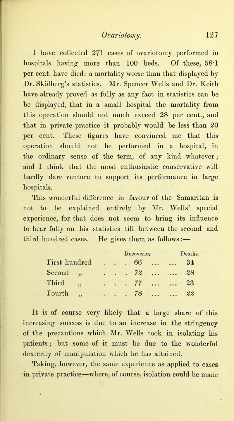 I have collected 271 cases of ovariotomy performed iu hospitals having moi’e than 100 beds. Of these, 58'1 per cent, have died: a mortality worse than that displayed by Dr. Skolberg’s statistics. Mr. Spencer Wells and Dr. Keith have already proved as fully as any fact in statistics can be be displayed, that in a small hospital the mortality from this operation should not much exceed 28 per cent., and that in private practice it probably would be less than 20 per cent. These figures have convinced me that this operation should not be performed in a hospital, in the ordinary sense of the term, of any kind whatever; atul I think that the most enthusiastic conservative will hardly dare venture to support its performance in large hospitals. This wonderful difference in favour of the Samaritan is not to be explained entirely by Mr. Wells’ special experience, for that does not seem to bring its influence to bear fully on his statistics till between the second and third hundred cases. He gives them as follows:— Recoveries. Deaths. First hundred . . 66 ... ... 31 Second „ . . 72 ... ... 28 Third . . 77 ... ... 23 Fourth „ . . 78 ... ... 22 It is of course very likely that a large share of this increasing success is due to an increase in the stringency of the precautions which Mr. Wells took in isolating his patients; but some of it must be due to the wonderful dexterity of manipulation which he has attained. Taking, however, the same experience as applied to cases in private practice—where, of course, isolation could be made