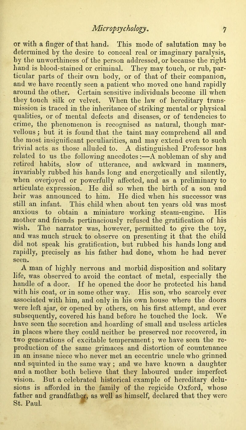 or with a finger of that hand. This mode of salutation may be determined by the desire to conceal real or imaginary paralysis, by the unworthiness of the person addressed, or because the right hand is blood-stained or criminal. They may touch, or rub, par- ticular parts of their own body, or of that of their companion, and we have recently seen a patient who moved one hand rapidly around the other. Certain sensitive individuals become ill when they touch silk or velvet. When the law of hereditary trans- mission is traced in the inheritance of striking mental or physical qualities, or of mental defects and diseases, or of tendencies to crime, the phenomenon is recognised as natural, though mar- vellous ; but it is found that the taint may comprehend all and the most insignificant peculiarities, and may extend even to such trivial acts as those alluded to. A distinguished Professor has related to us the following anecdotes:—A nobleman of shy and retired habits, slow of utterance, and awkward in manners, invariably rubbed his hands long and energetically and silently, when overjoyed or powerfully alfected, and as a preliminary to articulate expression. He did so when the birth of a son and heir was announced to him. He died when his successor was still an infant. This child when about ten years old was most anxious to obtain a miniature working steam-engine. His mother and friends pertinaciously refused the gratification of his wish. The narrator was, however, permitted to give the toy, and was much struck to observe on presenting it that the child did not speak his gratification, but rubbed bis hands long and rapidly, precisely as his father had done, whom he had never seen. A man of highly nervous and morbid disposition and solitary life, was observed to avoid the contact of metal, especially the handle of a door. If he opened the door he protected his hand with his coat, or in some other way. His son, who scarcely ever associated with him, and only in his own house where the doors were left ajar, or opened by others, on his first attempt, and ever subsequently, covered his hand before he touched the lock. We have seen the secretion and hoarding of small and useless articles in places where they could neither be preserved nor recovered, in two generations of excitable temperament; we have seen the re- production of the same grimaces and distortion of countenance in an insane niece who never met an eccentric uncle who grinned and squinted in the same way ; and we have known a daughter and a mother both believe that they laboured under imperfect vision. But a celebrated historical example of hereditary delu- sions is afforded in the family of the regicide Oxford, whose father and grandfather, as well as himself, declared that they were St. Paul.