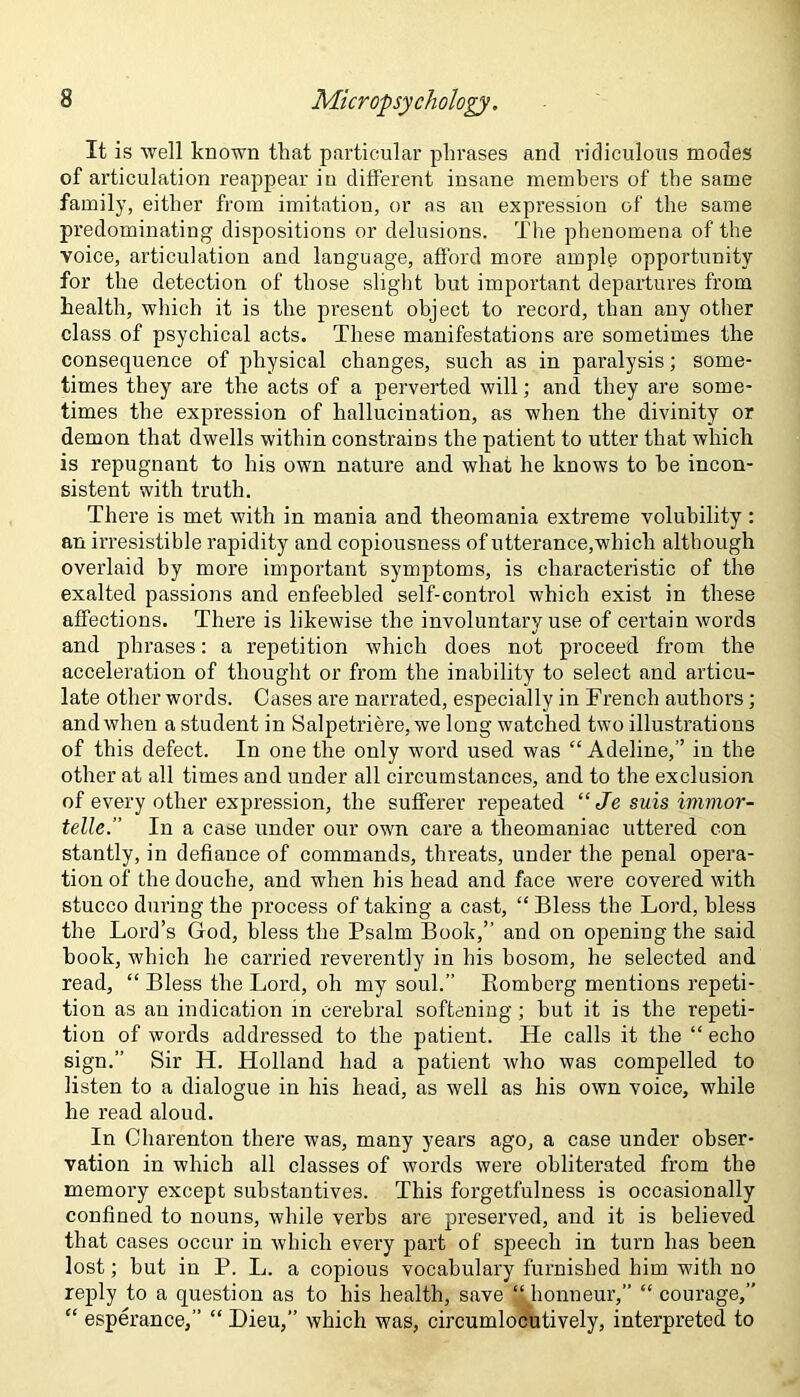 It is well known that particular phrases and ridiculous modes of articulation reappear in different insane members of the same family, either from imitation, or as an expression of the same predominating dispositions or delusions. The phenomena of the voice, articulation and language, afford more ample opportunity for the detection of those slight but important departures from health, which it is the present object to record, than any other class of psychical acts. These manifestations are sometimes the consequence of physical changes, such as in paralysis; some- times they are the acts of a perverted will; and they are some- times the expression of hallucination, as when the divinity or demon that dwells within constrains the patient to utter that which is repugnant to his own nature and what he knows to he incon- sistent with truth. There is met with in mania and theomania extreme volubility: an irresistible rapidity and copiousness of utterance,which although overlaid by more important symptoms, is characteristic of the exalted passions and enfeebled self-control which exist in these affections. There is likewise the involuntary use of certain words and phrases: a repetition which does not proceed from the acceleration of thought or from the inability to select and articu- late other words. Cases are narrated, especially in French authors; and when a student in Salpetriere, we long watched two illustrations of this defect. In one the only word used was “ Adeline,” in the other at all times and under all circumstances, and to the exclusion of every other expression, the sufferer repeated “ Je suis immor- telle.” In a case under our own care a tlieomaniac uttered con stantly, in defiance of commands, threats, under the penal opera- tion of the douche, and when his head and face were covered with stucco during the process of taking a cast, “Bless the Lord, bless the Lord’s God, bless the Psalm Book,” and on opening the said book, which he carried reverently in his bosom, he selected and read, “ Bless the Lord, oh my soul.” Komberg mentions repeti- tion as an indication in cerebral softening ; but it is the repeti- tion of words addressed to the patient. He calls it the “ echo sign.” Sir H. Holland had a patient who was compelled to listen to a dialogue in his head, as well as his own voice, while he read aloud. In Charenton there was, many years ago, a case under obser- vation in which all classes of words were obliterated from the memory except substantives. This forgetfulness is occasionally confined to nouns, while verbs are preserved, and it is believed that cases occur in which every part of speech in turn has been lost; but in P. L. a copious vocabulary furnished him with no reply to a question as to his health, save “ honneur,” “ courage,” “ esperance,” “ Dieu,” which was, circumlocutively, interpreted to