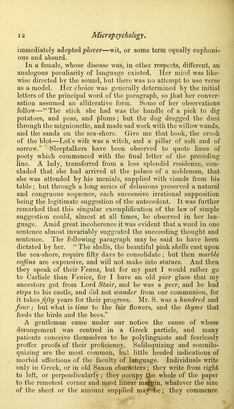 immediately adopted plover—wit, or some term equally euphoni- ous and absurd. In a female, whose disease was, in other respects, different, an analogous peculiarity of language existed. Her mind was like- wise directed by the sound, hut there was no attempt to use verse as a model. Her choice was generally determined by the initial letters of the principal word of the paragraph, so that her conver- sation assumed an alliterative form. Some of her observations follow—“ The stick she had was the handle of a pick to dig potatoes, and peas, and plums; but the dog dragged the dust through the mignionette, and made sad work with the willow wands, and the sands on the sea-shore. Give me that book, the crook of the blot—Lot’s wife was a witch, and a pillar of salt and of sorrow.” Sleeptalkers have been observed to quote lines of poety which commenced with the final letter of the preceding line. A lady, transferred from a less splendid residence, con- cluded that she had arrived at the palace of a nobleman, that she was attended by his menials, supplied with viands from his table; but through a long series of delusions preserved a natural and congruous sequence, each successive irrational supposition being the legitimate suggestion of the antecedent. It was further remarked that this singular exemplification of the law of simple suggestion could, almost at all times, be observed in her lan- guage. Amid great incoherence it was evident that a word in one sentence almost invariably suggested the succeeding thought and sentence. The following paragraph may be said to have been dictated by her. “ The shells, the beautiful pink shells cast upon the sea-shore, require fifty days to consolidate; but then marble coffins are expensive, and will not make into statues. And then they speak of their Venus, but for my part I would rather go to Carlisle than Venice, for I have an old pier glass that my ancestors got from Lord Stair, and he was a peer, and he had steps to his castle, and did not wander from our communion, for it takes fifty years for their progress. Mr. S. was a hundred and four; but what is time to the fair flowers, and the thyme that feeds the birds and the bees.” A gentleman came under our notice the cause of whose derangement was centred in a Greek particle, and many patients conceive themselves to be polylinguists and fearlessly proffer proofs of their proficiency. Soliloquizing and somnilo- quizing are the most common, but little heeded indications of morbid affections of the faculty of language. Individuals write only in Greek, or in old Saxon characters; they write from right to left, or perpendicularly; they occupy the whole of the paper to the remotest corner and most linear margin, whatever the size of the sheet or the amount supplied may be; they commence