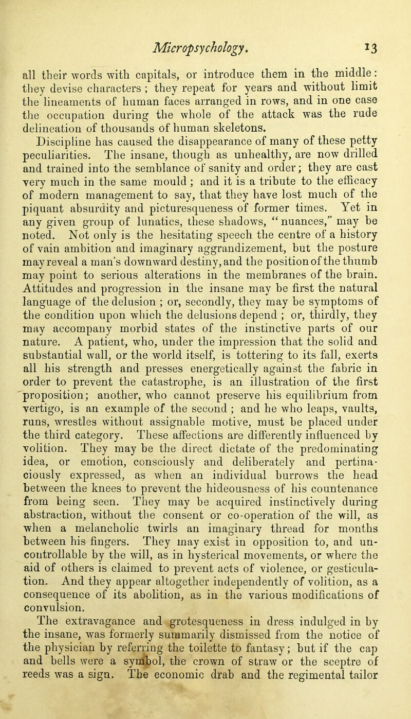 all their words with capitals, or introduce them in the middle: they devise characters ; they repeat for years and without limit the lineaments of human faces arranged in rows, and in one case the occupation during the whole of the attack was the rude delineation of thousands of human skeletons. Discipline has caused the disappearance of many of these petty peculiarities. The insane, though as unhealthy, are now drilled and trained into the semblance of sanity and order; they are cast very much in the same mould ; and it is a tribute to the efficacy of modern management to say, that they have lost much of the piquant absurdity and picturesqueness of former times. Yet in any given group of lunatics, these shadows, “nuances,” may be noted. Not only is the hesitating speech the centre of a history of vain ambition and imaginary aggrandizement, hut the posture may reveal a man’s downward destiny, and the position of the thumb may point to serious alterations in the membranes of the brain. Attitudes and progression in the insane may be first the natural language of the delusion ; or, secondly, they may be symptoms of the condition upon which the delusions depend ; or, thirdly, they may accompany morbid states of the instinctive parts of our nature. A patient, who, under the impression that the solid and substantial wall, or the world itself, is tottering to its fall, exerts all his strength and presses energetically against the fabric in order to prevent the catastrophe, is an illustration of the first proposition; another, who cannot preserve his equilibrium from vertigo, is an example of the second ; and he who leaps, vaults, runs, wrestles without assignable motive, must be placed under the third category. These affections are differently influenced by volition. They may be the direct dictate of the predominating idea, or emotion, consciously and deliberately and pertina- ciously expressed, as when an individual burrows the head between the knees to prevent the hideousness of his countenance from being seen. They may be acquired instinctively during abstraction, without the consent or co-operation of the will, as when a melancholic twirls an imaginary thread for months between his fingers. They may exist in opposition to, and un- controllable by the will, as in hysterical movements, or where the aid of others is claimed to prevent acts of violence, or gesticula- tion. And they appear altogether independently of volition, as a consequence of its abolition, as in the various modifications of convulsion. The extravagance and grotesqueness in dress indulged in by the insane, was formerly summarily dismissed from the notice of the physician by referring the toilette to fantasy; but if the cap and bells were a symbol, the crown of straw or the sceptre of reeds was a sign. The economic drab and the regimental tailor