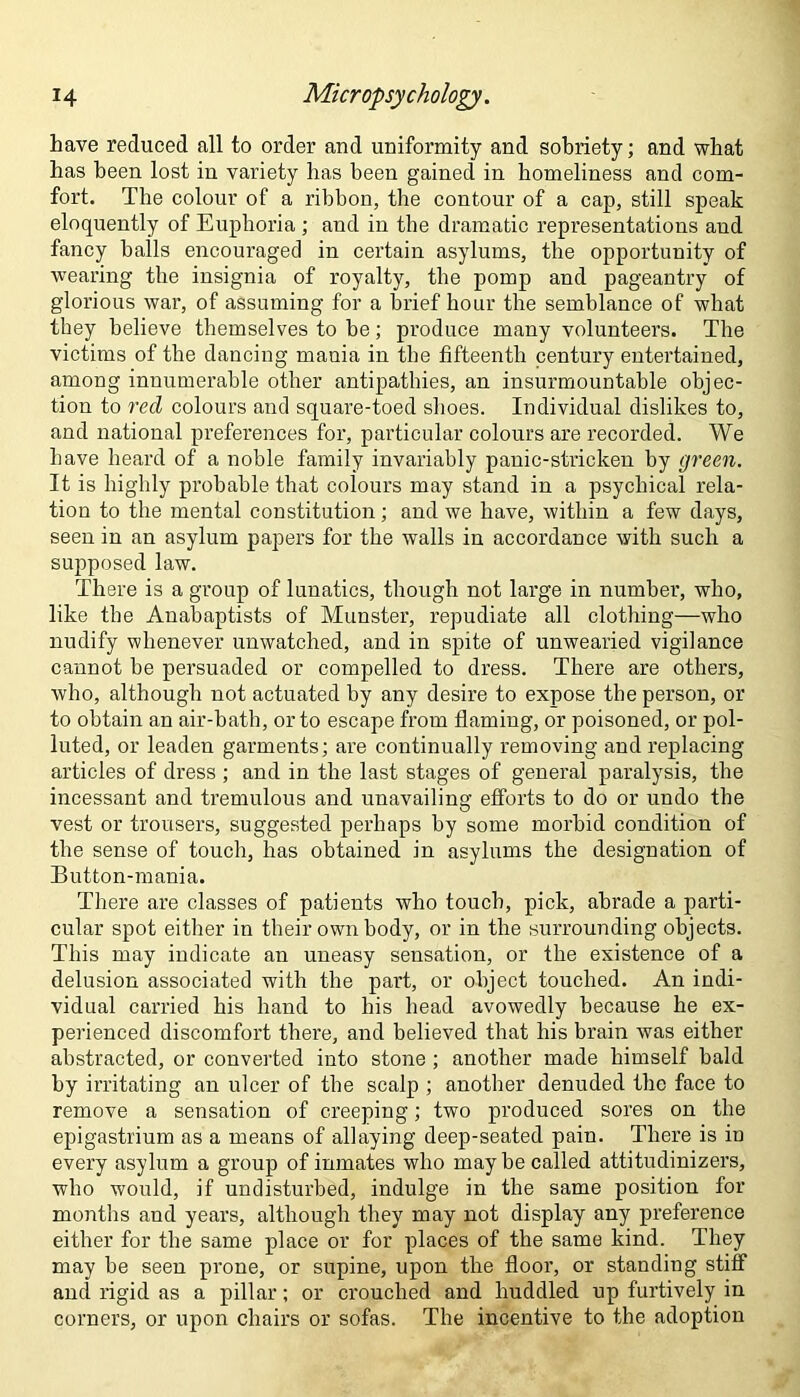 have reduced all to order and uniformity and sobriety; and what has been lost in variety has been gained in homeliness and com- fort. The colour of a ribbon, the contour of a cap, still speak eloquently of Euphoria ; and in the dramatic representations and fancy halls encouraged in certain asylums, the opportunity of wearing the insignia of royalty, the pomp and pageantry of glorious war, of assuming for a brief hour the semblance of what they believe themselves to he; produce many volunteers. The victims of the dancing mania in the fifteenth century entertained, among innumerable other antipathies, an insurmountable objec- tion to red colours and square-toed shoes. Individual dislikes to, and national preferences for, particular colours are recorded. We have heard of a noble family invariably panic-stricken by green. It is highly probable that colours may stand in a psychical rela- tion to the mental constitution; and we have, within a few days, seen in an asylum papers for the walls in accordance with such a supposed law. There is a group of lunatics, though not large in number, who, like the Anabaptists of Munster, repudiate all clothing—who nudify whenever unwatched, and in spite of unwearied vigilance cannot he persuaded or compelled to dress. There are others, who, although not actuated by any desire to expose the person, or to obtain an air-bath, or to escape from flaming, or poisoned, or pol- luted, or leaden garments; are continually removing and replacing articles of dress ; and in the last stages of general paralysis, the incessant and tremulous and unavailing efforts to do or undo the vest or trousers, suggested perhaps by some morbid condition of the sense of touch, has obtained in asylums the designation of Button-mania. There are classes of patients who touch, pick, abrade a parti- cular spot either in their own body, or in the surrounding objects. This may indicate an uneasy sensation, or the existence of a delusion associated with the part, or object touched. An indi- vidual carried his hand to his head avowedly because he ex- perienced discomfort there, and believed that his brain was either abstracted, or converted into stone ; another made himself bald by irritating an ulcer of the scalp ; another denuded the face to remove a sensation of creeping; two produced sores on the epigastrium as a means of allaying deep-seated pain. There is iu every asylum a group of inmates who may be called attitudinizers, who would, if undisturbed, indulge in the same position for months and years, although they may not display any preference either for the same place or for places of the same kind. They may be seen prone, or supine, upon the floor, or standing stiff and rigid as a pillar; or crouched and huddled up furtively in corners, or upon chairs or sofas. The incentive to the adoption