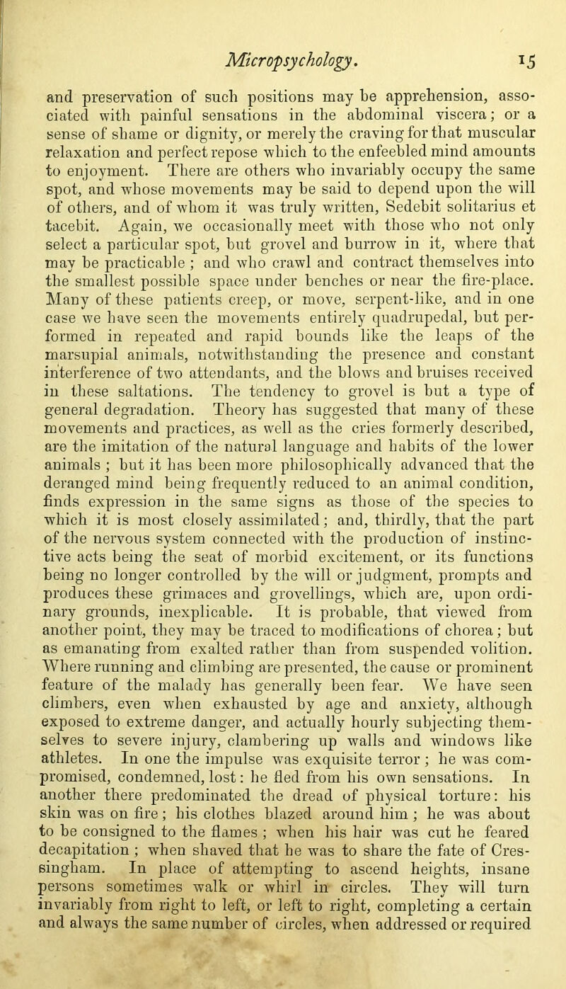 and preservation of such positions may he apprehension, asso- ciated with painful sensations in the abdominal viscera; or a sense of shame or dignity, or merely the craving for that muscular relaxation and perfect repose which to the enfeebled mind amounts to enjoyment. There are others who invariably occupy the same spot, and whose movements may be said to depend upon the will of others, and of whom it was truly written, Sedebit solitarius et tacebit. Again, we occasionally meet with those who not only select a particular spot, but grovel and burrow in it, where that may be practicable ; and who crawl and contract themselves into the smallest possible space under benches or near the fire-place. Many of these patients creep, or move, serpent-like, and in one case we have seen the movements entirely quadrupedal, but per- formed in repeated and rapid bounds like the leaps of the marsupial animals, notwithstanding the presence and constant interference of two attendants, and the blows and bruises received in these saltations. The tendency to grovel is but a type of general degradation. Theory has suggested that many of these movements and practices, as well as the cries formerly described, are the imitation of the natural language and habits of the lower animals ; but it has been more philosophically advanced that the deranged mind being frequently reduced to an animal condition, finds expression in the same signs as those of the species to which it is most closely assimilated; and, thirdly, that the part of the nervous system connected with the production of instinc- tive acts being the seat of morbid excitement, or its functions being no longer controlled by the will or judgment, prompts and produces these grimaces and grovellings, which are, upon ordi- nary grounds, inexplicable. It is probable, that viewed from another point, they may be traced to modifications of chorea; but as emanating from exalted rather than from suspended volition. Where running and climbing are presented, the cause or prominent feature of the malady has generally been fear. We have seen climbers, even when exhausted by age and anxiety, although exposed to extreme danger, and actually hourly subjecting them- selves to severe injury, clambering up walls and windows like athletes. In one the impulse was exquisite terror ; he vras com- promised, condemned, lost: he fled from his own sensations. In another there predominated the dread of physical torture: his skin was on fire; his clothes blazed around him ; he was about to be consigned to the flames ; when his hair was cut he feai'ed decapitation ; when shaved that he was to share the fate of Cres- singham. In place of attempting to ascend heights, insane persons sometimes walk or whirl in circles. They will turn invariably from right to left, or left to right, completing a certain and always the same number of circles, when addressed or required