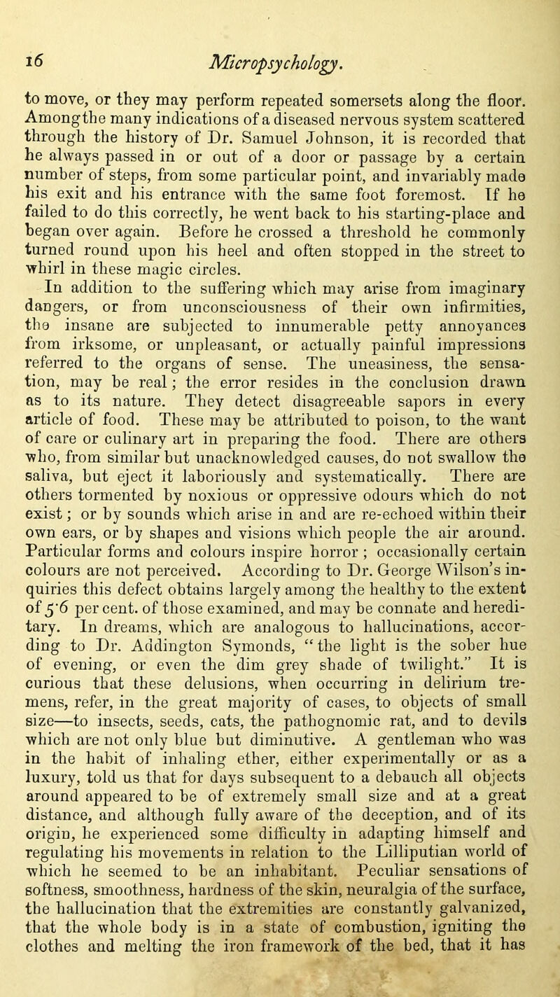 to move, or they may perform repeated somersets along the floor. Amongthe many indications of a diseased nervous system scattered through the history of Dr. Samuel Johnson, it is recorded that he always passed in or out of a door or passage by a certain number of steps, from some particular point, and invariably made his exit and his entrance with the same foot foremost. If he failed to do this correctly, he went back to his starting-place and began over again. Before he crossed a threshold he commonly turned round upon his heel and often stopped in the street to whirl in these magic circles. In addition to the suffering which may arise from imaginary dangers, or from unconsciousness of their own infirmities, the insane are subjected to innumerable petty annoyances from irksome, or unpleasant, or actually painful impressions referred to the organs of sense. The uneasiness, the sensa- tion, may be real; the error resides in the conclusion drawn as to its nature. They detect disagreeable sapors in every article of food. These may be attributed to poison, to the want of care or culinary art in preparing the food. There are others who, from similar but unacknowledged causes, do not swallow the saliva, but eject it laboriously and systematically. There are others tormented by noxious or oppressive odours which do not exist; or by sounds which arise in and are re-echoed within their own ears, or by shapes and visions which people the air around. Particular forms and colours inspire horror ; occasionally certain colours are not perceived. According to Dr. George Wilson’s in- quiries this defect obtains largely among the healthy to the extent of 5'6 per cent, of those examined, and may be connate and heredi- tary. In dreams, which are analogous to hallucinations, accor- ding to Dr. Addington Symonds, “ the light is the sober hue of evening, or even the dim grey shade of twilight.” It is curious that these delusions, when occurring in delirium tre- mens, refer, in the great majority of cases, to objects of small size—to insects, seeds, cats, the pathognomic rat, and to devils which are not only blue but diminutive. A gentleman who was in the habit of inhaling ether, either experimentally or as a luxury, told us that for days subsequent to a debauch all objects around appeared to be of extremely small size and at a great distance, and although fully aware of the deception, and of its origin, he experienced some difficulty in adapting himself and regulating his movements in relation to the Lilliputian world of which he seemed to be an inhabitant. Peculiar sensations of softness, smoothness, hardness of the skin, neuralgia of the surface, the hallucination that the extremities are constantly galvanized, that the whole body is in a state of combustion, igniting the clothes and melting the iron framework of the bed, that it has