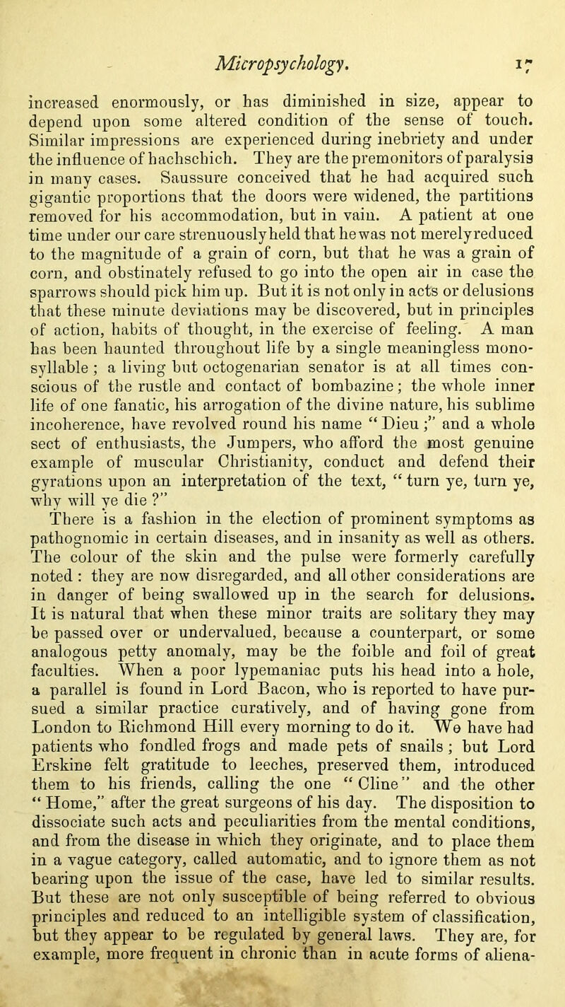 increased enormously, or has diminished in size, appear to depend upon some altered condition of the sense of touch. Similar impressions are experienced during inebriety and under the influence of hachschich. They are the premonitors of paralysis in many cases. Saussui'e conceived that he had acquired such gigantic proportions that the doors were widened, the partitions removed for his accommodation, hut in vain. A patient at one time under our care strenuously held that he was not merelyreduced to the magnitude of a grain of corn, but that he was a grain of corn, and obstinately refused to go into the open air in case the sparrows should pick him up. But it is not only in acts or delusions that these minute deviations may be discovered, but in principles of action, habits of thought, in the exercise of feeling. A man has been haunted throughout life by a single meaningless mono- syllable ; a living hut octogenarian senator is at all times con- scious of the rustle and contact of bombazine; the whole inner life of one fanatic, his arrogation of the divine nature, his sublime incoherence, have revolved round his name “Dieu and a whole sect of enthusiasts, the Jumpers, who afford the most genuine example of muscular Christianity, conduct and defend their gyrations upon an interpretation of the text, “ turn ye, turn ye, why will ye die ?” There is a fashion in the election of prominent symptoms as pathognomic in certain diseases, and in insanity as well as others. The colour of the skin and the pulse were formerly carefully noted : they are now disregarded, and all other considerations are in danger of being swallowed up in the search for delusions. It is natural that when these minor traits are solitary they may be passed over or undervalued, because a counterpart, or some analogous petty anomaly, may be the foible and foil of great faculties. When a poor lypemaniac puts his head into a hole, a parallel is found in Lord Bacon, who is reported to have pur- sued a similar practice curatively, and of having gone from London to Richmond Hill every morning to do it. Wo have had patients who fondled frogs and made pets of snails; but Lord Erskine felt gratitude to leeches, preserved them, introduced them to his friends, calling the one “ Cline ” and the other “ Home,” after the great surgeons of his day. The disposition to dissociate such acts and peculiarities from the mental conditions, and from the disease in which they originate, and to place them in a vague category, called automatic, and to ignore them as not bearing upon the issue of the case, have led to similar results. But these are not only susceptible of being referred to obvious principles and reduced to an intelligible system of classification, but they appear to be regulated by general laws. They are, for example, more frequent in chronic than in acute forms of aliena-