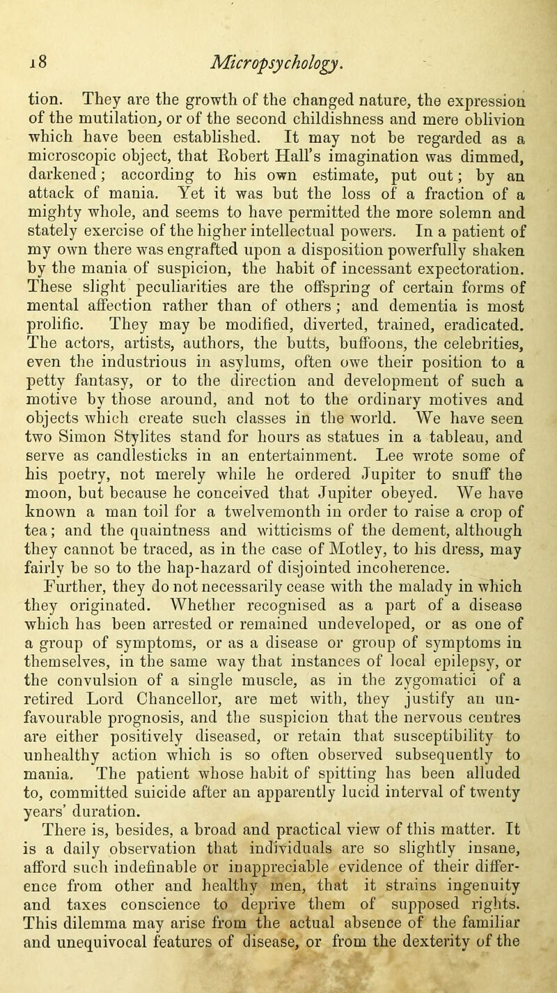 tion. They are the growth of the changed nature, the expression of the mutilation, or of the second childishness and mere oblivion which have been established. It may not be regarded as a microscopic object, that Robert Hall’s imagination was dimmed, darkened; according to his own estimate, put out; by an attack of mania. Yet it was but the loss of a fraction of a mighty whole, and seems to have permitted the more solemn and stately exercise of the higher intellectual powers. In a patient of my own there was engrafted upon a disposition powerfully shaken by the mania of suspicion, the habit of incessant expectoration. These slight peculiarities are the offspring of certain forms of mental affection rather than of others; and dementia is most prolific. They may be modified, diverted, trained, eradicated. The actors, artists, authors, the butts, buffoons, the celebrities, even the industrious in asylums, often owe their position to a petty fantasy, or to the direction and development of such a motive by those around, and not to the ordinary motives and objects which create such classes in the world. We have seen two Simon Stylites stand for hours as statues in a tableau, and serve as candlesticks in an entertainment. Lee wrote some of his poetry, not merely while he ordered Jupiter to snuff the moon, but because he conceived that Jupiter obeyed. We have known a man toil for a twelvemonth in order to raise a crop of tea; and the quaintness and witticisms of the dement, although they cannot be traced, as in the case of Motley, to his dress, may fairly be so to the hap-hazard of disjointed incoherence. Further, they do not necessarily cease with the malady in which they originated. Whether recognised as a part of a disease which has been arrested or remained undeveloped, or as one of a group of symptoms, or as a disease or group of symptoms in themselves, in the same way that instances of local epilepsy, or the convulsion of a single muscle, as in the zygomatici of a retired Lord Chancellor, are met with, they justify an un- favourable prognosis, and the suspicion that the nervous centres are either positively diseased, or retain that susceptibility to unhealthy action which is so often observed subsequently to mania. The patient whose habit of spitting has been alluded to, committed suicide after an apparently lucid interval of twenty years’ duration. There is, besides, a broad and practical view of this matter. It is a daily observation that individuals are so slightly insane, afford such indefinable or inappreciable evidence of their differ- ence from other and healthy men, that it strains ingenuity and taxes conscience to deprive them of supposed rights. This dilemma may arise from the actual absence of the familiar and unequivocal features of disease, or from the dexterity of the