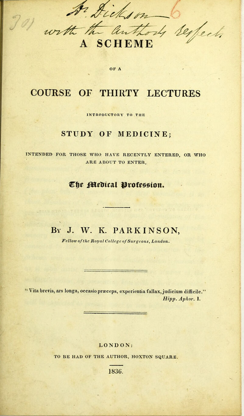 OF A COURSE OF THIRTY LECTURES INTRODUCTORY TO THE STUDY OF MEDICINE; INTENDED FOR THOSE WHO HAVE RECENTLY ENTERED, OR WHO ARE ABOUT TO ENTER, By J. W. K. PARKINSON, Fellow of the Royal College of Surgeons, London. Vita brens, ars longa, occasio praeceps, experientia fallax, judicium difficile.” Hipp. Aphor. 1. LONDON: TO BE HAD OF THE AUTHOR, HOXTON SQUARE. 1836.