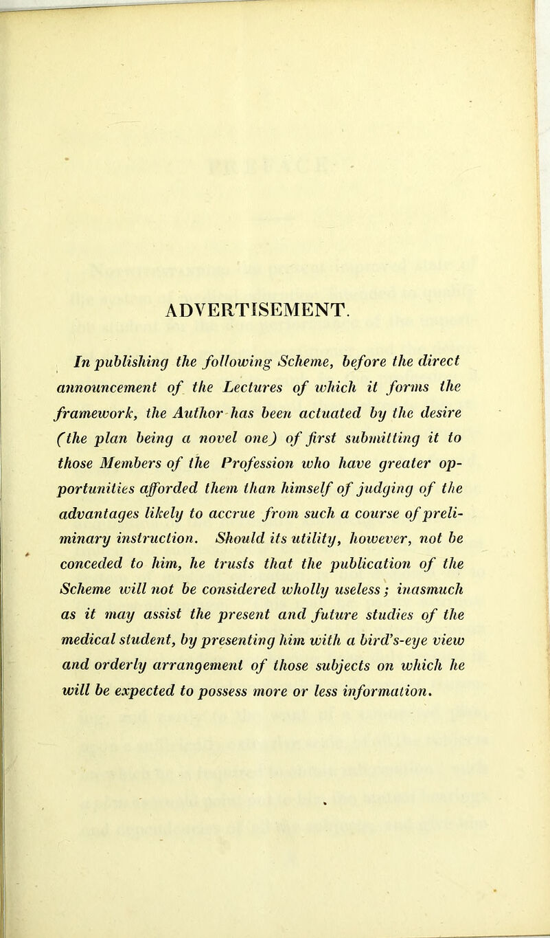 ADVERTISEMENT. In publishing the following Scheme, before the direct announcement of the Lectures of which it forms the framework, the Author has been actuated by the desire (the plan being a novel one) of first submitting it to those Members of the Profession who have greater op- portunities afforded them than himself of judging of the advantages likely to accrue from such a course of preli- minary instruction. Should its utility, however, not be conceded to him, he trusts that the publication of the Scheme will not be considered wholly useless; inasmuch as it may assist the present and future studies of the medical student, by presenting him with a bird’s-eye view and orderly arrangement of those subjects on which he will be expected to possess more or less information.