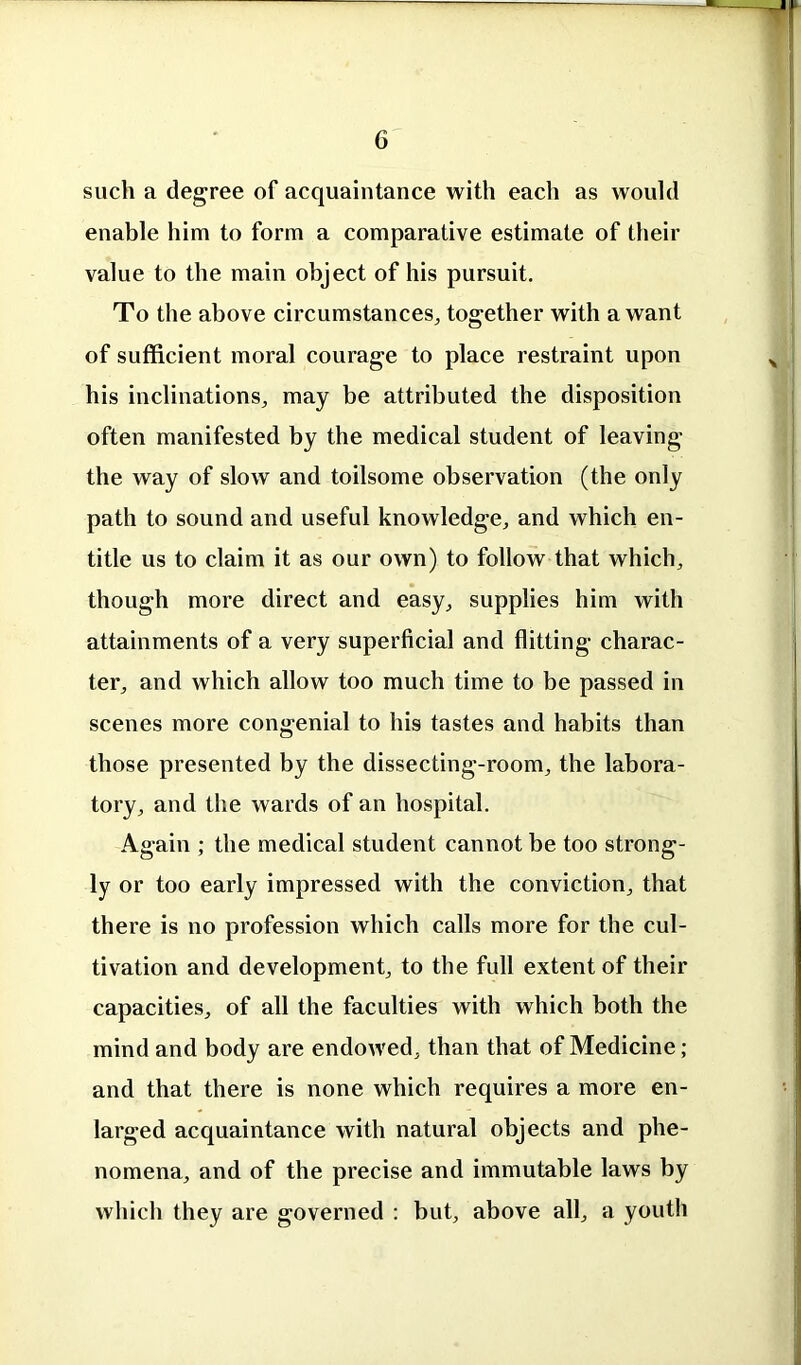 such a degree of acquaintance with each as would enable him to form a comparative estimate of their value to the main object of his pursuit. To the above circumstances, together with a want of sufficient moral courage to place restraint upon his inclinations, may be attributed the disposition often manifested by the medical student of leaving the way of slow and toilsome observation (the only path to sound and useful knowledge, and which en- title us to claim it as our own) to follow that which, though more direct and easy, supplies him with attainments of a very superficial and flitting charac- ter, and which allow too much time to be passed in scenes more congenial to his tastes and habits than those presented by the dissecting-room, the labora- tory, and the wards of an hospital. Again ; the medical student cannot be too strong- ly or too early impressed with the conviction, that there is no profession which calls more for the cul- tivation and development, to the full extent of their capacities, of all the faculties with which both the mind and body are endowed, than that of Medicine; and that there is none which requires a more en- larged acquaintance with natural objects and phe- nomena, and of the precise and immutable laws by which they are governed : but, above all, a youth