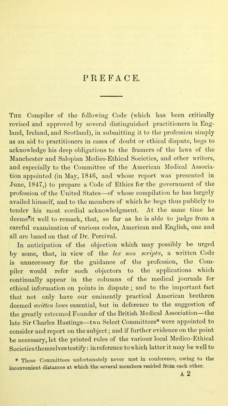 PREFACE. The Compiler of the following Code (which has been critically revised and approved by several distinguished practitioners in Eng- land, Ireland, and Scotland), in submitting it to the profession simply as an aid to practitioners in cases of doubt or ethical dispute, begs to acknowledge his deep obligations to the framers of the laws of the Manchester and Salopian Medico-Ethical Societies, and other writers, and especially to the Committee of the American Medical Associa- tion appointed (in May, 1846, and whose report was presented in June, 1847,) to prepare a Code of Ethics for the government of the profession of the United States—of whose compilation he has largely availed himself, and to the members of which he begs thus publicly to tender his most cordial acknowledgment. At the same time he deems^it well to remark, that, so far as he is able to judge from a careful examination of various codes, American and English, one and all are based on that of Dr. Percival. In anticipation of the objection which may possibly be urged by some, that, in view of the lex non scripta, a written Code is unnecessary for the guidance of the profession, the Com- piler would refer such objectors to the applications which continually appear in the columns of the medical journals for ethical information on points in dispute; and to the important fact that not only have our eminently practical American brethren deemed written laws essential, but in deference to the suggestion of the greatly esteemed Founder of the British Medical Association—the late Sir Charles Hastings—two Select Committees* were appointed to consider and report on the subject; and if further evidence on the point be necessary, let the printed rules of the various local Medico-Ethical Societiesthemselves testify: inreference to which latter it may be well to * These Committees unfortunately never met in conference, owing to the inconvenient distances at which the several members resided from each other. A 2