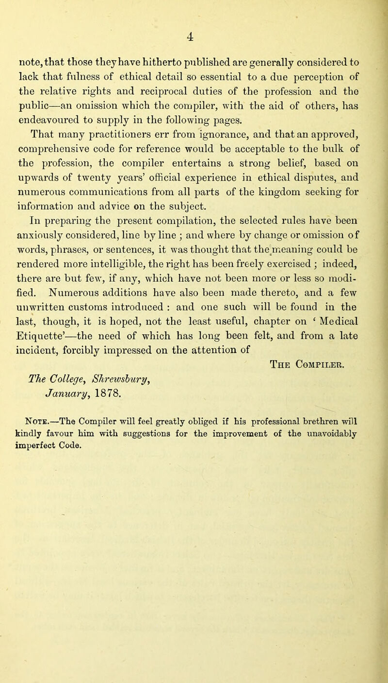 note, that those they have hitherto published are generally considered to lack that fulness of ethical detail so essential to a due perception of the relative rights and reciprocal duties of the profession and the public—an omission which the compiler, with the aid of others, has endeavoured to supply in the following pages. That many practitioners err from ignorance, and that an approved, comprehensive code for reference would be acceptable to the bulk of the profession, the compiler entertains a strong belief, based on upwards of twenty years’ official experience in ethical disputes, and numerous communications from all parts of the kingdom seeking for information and advice on the subject. In preparing the present compilation, the selected rules have been anxiously considered, line by line ; and where by change or omission of words, phrases, or sentences, it was thought that theyneaning could be rendered more intelligible, the right has been freely exercised ; indeed, there are but few, if any, which have not been more or less so modi- fied. Numerous additions have also been made thereto, and a few unwritten customs introduced : and one such will be found in the last, though, it is hoped, not the least useful, chapter on ‘ Medical Etiquette’—the need of which has long been felt, and from a late incident, forcibly impressed on the attention of The Compiler. The College, Shrewsbury, January, 1878. Note.—The Compiler will feel greatly obliged if his professional brethren will kindly favour him with suggestions for the improvement of the unavoidably imperfect Code.