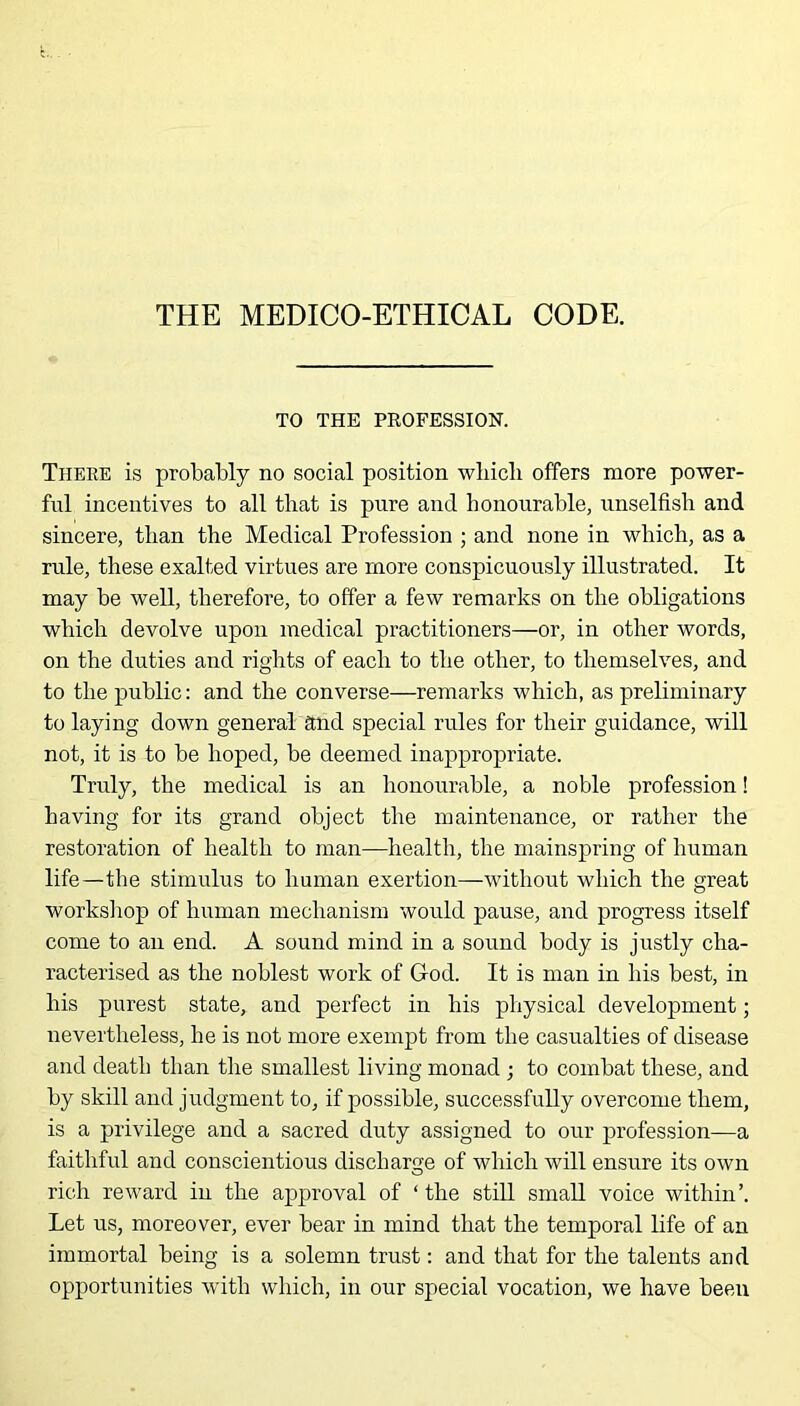 THE MEDICO-ETHICAL CODE. TO THE PROFESSION. There is probably no social position wliicli offers more power- ful incentives to all that is pure and honourable, unselfish and sincere, than the Medical Profession ; and none in which, as a rule, these exalted virtues are more conspicuously illustrated. It may be well, therefore, to offer a few remarks on the obligations which devolve upon medical practitioners—or, in other words, on the duties and rights of each to the other, to themselves, and to the public: and the converse—remarks which, as preliminary to laying down general and special rules for their guidance, will not, it is to be hoped, be deemed inappropriate. Truly, the medical is an honourable, a noble profession! having for its grand object the maintenance, or rather the restoration of health to man—health, the mainspring of human life—the stimulus to human exertion—without which the great workshop of human mechanism would pause, and progress itself come to an end. A sound mind in a sound body is justly cha- racterised as the noblest work of God. It is man in his best, in his purest state, and perfect in his physical development; nevertheless, he is not more exempt from the casualties of disease and death than the smallest living monad ; to combat these, and by skill and judgment to, if possible, successfully overcome them, is a privilege and a sacred duty assigned to our profession—a faithful and conscientious discharge of which will ensure its own rich reward in the approval of ‘ the still small voice within’. Let us, moreover, ever bear in mind that the temporal life of an immortal being is a solemn trust: and that for the talents and opportunities with which, in our special vocation, we have been