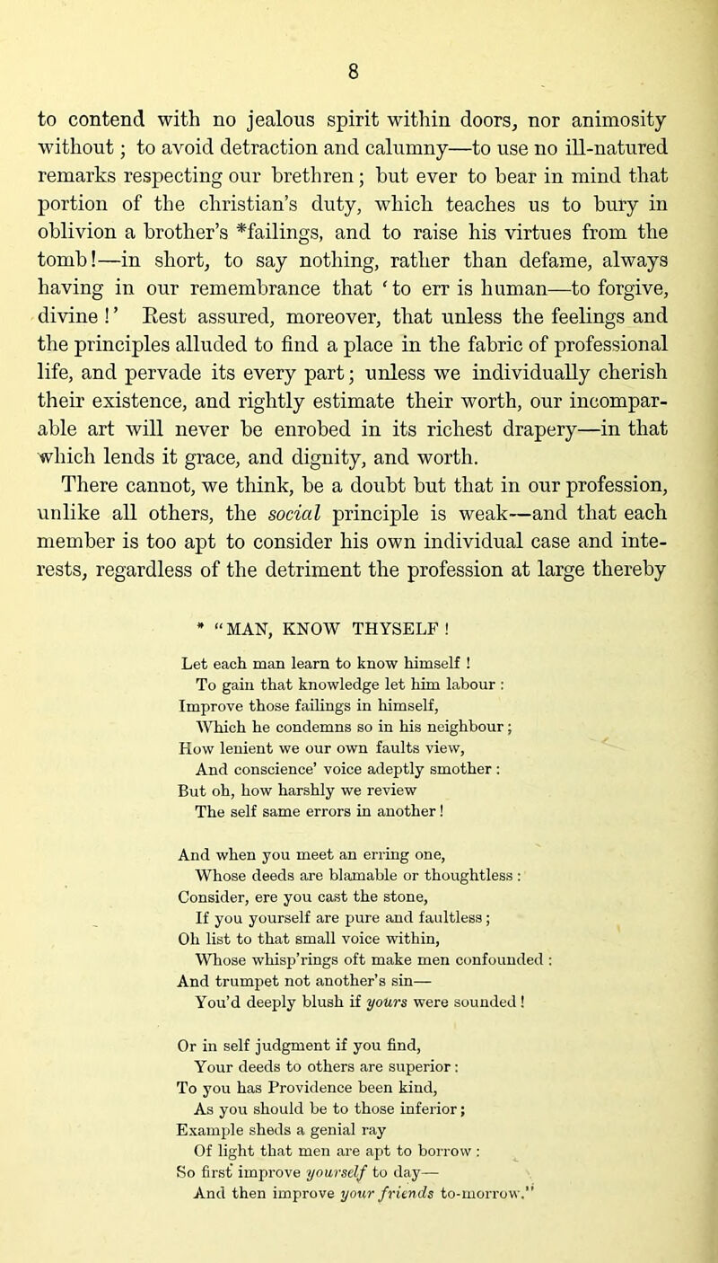 to contend with no jealous spirit within doors, nor animosity without; to avoid detraction and calumny—to use no ill-natured remarks respecting our brethren; but ever to bear in mind that portion of the Christian’s duty, which teaches us to bury in oblivion a brother’s * failings, and to raise his virtues from the tomb!—in short, to say nothing, rather than defame, always having in our remembrance that ‘to err is human—to forgive, divine ! ’ Rest assured, moreover, that unless the feelings and the principles alluded to find a place in the fabric of professional life, and pervade its every part; unless we individually cherish their existence, and rightly estimate their worth, our incompar- able art will never be enrobed in its richest drapery—in that which lends it grace, and dignity, and worth. There cannot, we think, be a doubt but that in our profession, unlike all others, the social principle is weak—and that each member is too apt to consider his own individual case and inte- rests, regardless of the detriment the profession at large thereby * “ MAN, KNOW THYSELF ! Let each man learn to know himself ! To gain that knowledge let him labour : Improve those failings in himself, Whieli he condemns so in his neighbour; How lenient we our own faults view. And conscience’ voice adeptly smother : But oh, how harshly we review The self same errors in another! And when you meet an erring one, Whose deeds are blamable or thoughtless : Consider, ere you cast the stone, If you yourself are pure and faultless; Oh list to that small voice within, Whose whisp’rings oft make men confounded : And trumpet not another’s sin— You’d deeply blush if yours were sounded! Or in self judgment if you find, Your deeds to others are superior: To you has Providence been kind, As you should be to those inferior; Example sheds a genial ray Of light that men are apt to borrow : So first improve yourself to day— And then improve your friends to-morrow.”