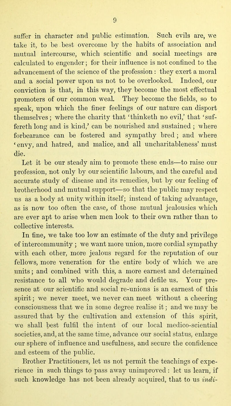 suffer in character and public estimation. Such evils are, we take it, to he best overcome by the habits of association and mutual intercourse, which scientific and social meetings are calculated to engender; for their influence is not confined to the advancement of the science of the profession : they exert a moral and a social power upon us not to he overlooked. Indeed, our conviction is that, in this way, they become the most effectual promoters of our common weaL They become the fields, so to speak, upon which the finer feelings of our nature can disport themselves; where the charity that ‘thinketh no evil,’ that !suf- fereth long and is kind/ can he nourished and sustained ; where forbearance can he fostered and sympathy bred; and where ‘ envy, and hatred, and malice, and all uncharitableness’ must die. Let it he our steady aim to promote these ends—to raise our profession, not only by our scientific labours, and the careful and accurate study of disease and its remedies, but by our feeling of brotherhood and mutual support—so that the public may respect us as a body at unity within itself; instead of taking advantage, as is now too often the case, of those mutual jealousies which are ever apt to arise when men look to their own rather than to collective interests. In fine, we take too low an estimate of the duty and privilege of intercommunity ; we want more union, more cordial sympathy with each other, more jealous regard for the reputation of our fellows, more veneration for the entire body of which we are units; and combined with this, a more earnest and determined resistance to all who would degrade and defile us. Your pre- sence at our scientific and social re-unions is an earnest of this spirit; we never meet, we never can meet without a cheering consciousness that we in some degree realise it; and we may be assured that by the cultivation and extension of this spirit, we shall best fulfil the intent of our local medico-sciential societies, and, at the same time, advance our social status, enlarge our sphere of influence and usefulness, and secure the confidence and esteem of the public. Brother Practitioners, let us not permit the teachings of expe- rience in such things to pass away unimproved : let us learn, if such knowledge has not been already acquired, that to us indi-