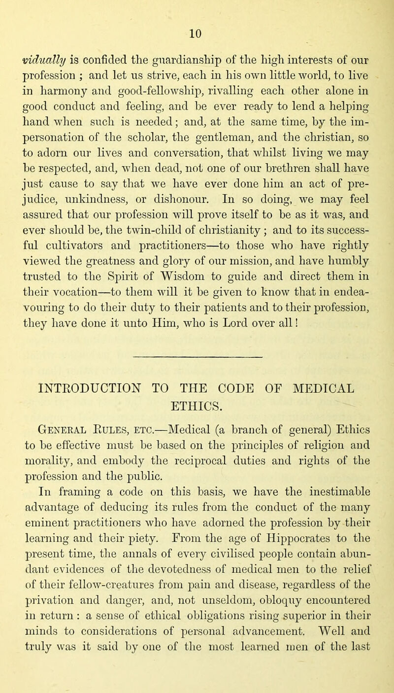 vidually is confided the guardianship of the high interests of our profession ; and let us strive, each in his own little world, to live in harmony and good-fellowship, rivalling each other alone in good conduct and feeling, and be ever ready to lend a helping- hand when such is needed; and, at the same time, by the im- personation of the scholar, the gentleman, and the Christian, so to adorn our lives and conversation, that whilst living we may he respected, and, when dead, not one of our brethren shall have just cause to say that we have ever done him an act of pre- judice, unkindness, or dishonour. In so doing, we may feel assured that our profession will prove itself to be as it was, and ever should he, the twin-child of Christianity ; and to its success- ful cultivators and practitioners—to those who have rightly viewed the greatness and glory of our mission, and have humbly trusted to the Spirit of Wisdom to guide and direct them in their vocation—to them will it be given to know that in endea- vouring to do their duty to their patients and to their profession, they have done it unto Him, who is Lord over all! INTRODUCTION TO THE CODE OF MEDICAL ETHICS. General Rules, etc.—Medical (a branch of general) Ethics to he effective must he based on the principles of religion and morality, and embody the reciprocal duties and rights of the profession and the public. In framing a code on this basis, we have the inestimable advantage of deducing its rules from the conduct of the many eminent practitioners who have adorned the profession by their learning and their piety. From the age of Hippocrates to the present time, the annals of every civilised people contain abun- dant evidences of the devotedness of medical men to the relief of their fellow-creatures from pain and disease, regardless of the privation and danger, and, not unseldom, obloquy encountered in return : a sense of ethical obligations rising superior in their minds to considerations of personal advancement. Well and truly was it said by one of the most learned men of the last