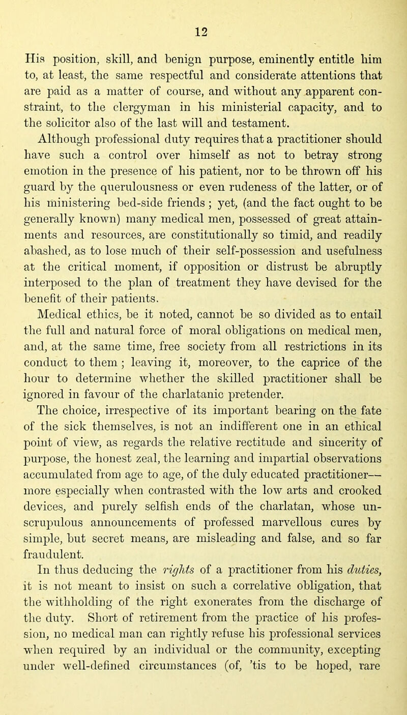 His position, skill, and benign purpose, eminently entitle him to, at least, the same respectful and considerate attentions that are paid as a matter of course, and without any apparent con- straint, to the clergyman in his ministerial capacity, and to the solicitor also of the last will and testament. Although professional duty requires that a practitioner should have such a control over himself as not to betray strong emotion in the presence of his patient, nor to be thrown off his guard by the querulousness or even rudeness of the latter, or of his ministering bed-side friends ; yet, (and the fact ought to be generally known) many medical men, possessed of great attain- ments and resources, are constitutionally so timid, and readily abashed, as to lose much of their self-possession and usefulness at the critical moment, if opposition or distrust be abruptly interposed to the plan of treatment they have devised for the benefit of their patients. Medical ethics, be it noted, cannot be so divided as to entail the full and natural force of moral obligations on medical men, and, at the same time, free society from all restrictions in its conduct to them ; leaving it, moreover, to the caprice of the hour to determine whether the skilled practitioner shall be ignored in favour of the charlatanic pretender. The choice, irrespective of its important bearing on the fate of the sick themselves, is not an indifferent one in an ethical point of view, as regards the relative rectitude and sincerity of purpose, the honest zeal, the learning and impartial observations accumulated from age to age, of the duly educated practitioner— more especially when contrasted with the low arts and crooked devices, and purely selfish ends of the charlatan, whose un- scrupulous announcements of professed marvellous cures by simple, but secret means, are misleading and false, and so far fraudulent. In thus deducing the rights of a practitioner from his duties, it is not meant to insist on such a correlative obligation, that the withholding of the right exonerates from the discharge of the duty. Short of retirement from the practice of his profes- sion, no medical man can rightly refuse his professional services when required by an individual or the community, excepting under well-defined circumstances (of, ’tis to be hoped, rare