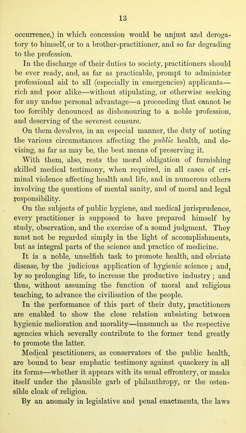 occurrence,) in which concession would be unjust and deroga- tory to himself, or to a brother-practitioner, and so far degrading to the profession. In the discharge of their duties to society, practitioners should be ever ready, and, as far as practicable, prompt to administer professional aid to all (especially in emergencies) applicants— rich and poor alike—without stipulating, or otherwise seeking for any undue personal advantage—a proceeding that cannot be too forcibly denounced as dishonouring to a noble profession, and deserving of the severest censure. On them devolves, in an especial manner, the duty of noting the various circumstances affecting the public health, and de- vising, as far as may be, the best means of preserving it. With them, also, rests the moral obligation of furnishing skilled medical testimony, when required, in all cases of cri- minal violence affecting health and life, and in numerous others involving the questions of mental sanity, and of moral and legal responsibility. On the subjects of public hygiene, and medical jurisprudence, every practitioner is supposed to have prepared himself by study, observation, and the exercise of a sound judgment. They must not be regarded simply in the light of accomplishments, but as integral parts of the science and practice of medicine. It is a noble, unselfish task to promote health, and obviate disease, by the judicious application of hygienic science ; and, by so prolonging life, to increase the productive industry; and thus, without assuming the function of moral and religious teaching, to advance the civilisation of the people. In the performance of this part of their duty, practitioners are enabled to show the close relation subsisting between hygienic melioration and morality—inasmuch as the respective agencies which severally contribute to the former tend greatly to promote the latter. Medical practitioners, as conservators of the public health, are bound to bear emphatic testimony against quackery in all its forms—whether it appears with its usual effrontery, or masks itself under the plausible garb of philanthropy, or the osten- sible cloak of religion. By an anomaly in legislative and penal enactments, the laws