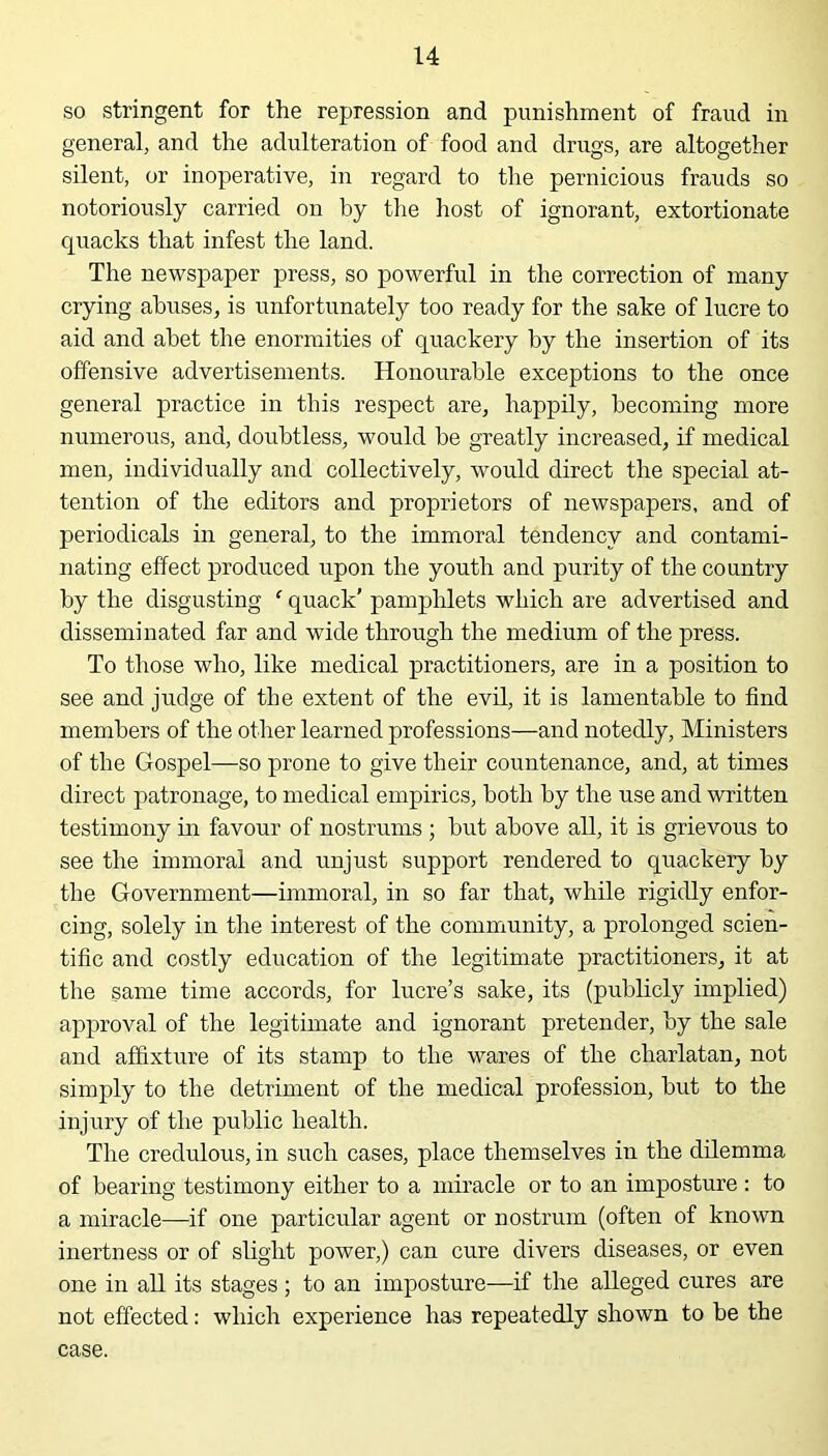 so stringent for the repression and punishment of fraud in general, and the adulteration of food and drugs, are altogether silent, or inoperative, in regard to the pernicious frauds so notoriously carried on by the host of ignorant, extortionate quacks that infest the land. The newspaper press, so powerful in the correction of many crying abuses, is unfortunately too ready for the sake of lucre to aid and abet the enormities of quackery by the insertion of its offensive advertisements. Honourable exceptions to the once general practice in this respect are, happily, becoming more numerous, and, doubtless, would be greatly increased, if medical men, individually and collectively, would direct the special at- tention of the editors and proprietors of newspapers, and of periodicals in general, to the immoral tendency and contami- nating effect produced upon the youth and purity of the country by the disgusting ‘ quack’ pamphlets which are advertised and disseminated far and wide through the medium of the press. To those who, like medical practitioners, are in a position to see and judge of the extent of the evil, it is lamentable to find members of the other learned professions—and notedly, Ministers of the Gospel—so prone to give their countenance, and, at times direct patronage, to medical empirics, both by the use and written testimony in favour of nostrums ; but above all, it is grievous to see the immoral and unjust support rendered to quackery by the Government—immoral, in so far that, while rigidly enfor- cing, solely in the interest of the community, a prolonged scien- tific and costly education of the legitimate practitioners, it at the same time accords, for lucre’s sake, its (publicly implied) approval of the legitimate and ignorant pretender, by the sale and affixture of its stamp to the wares of the charlatan, not simply to the detriment of the medical profession, but to the injury of the public health. The credulous, in such cases, place themselves in the dilemma of bearing testimony either to a miracle or to an imposture : to a miracle—if one particular agent or nostrum (often of known inertness or of slight power,) can cure divers diseases, or even one in all its stages; to an imposture—if the alleged cures are not effected: which experience has repeatedly shown to be the case.