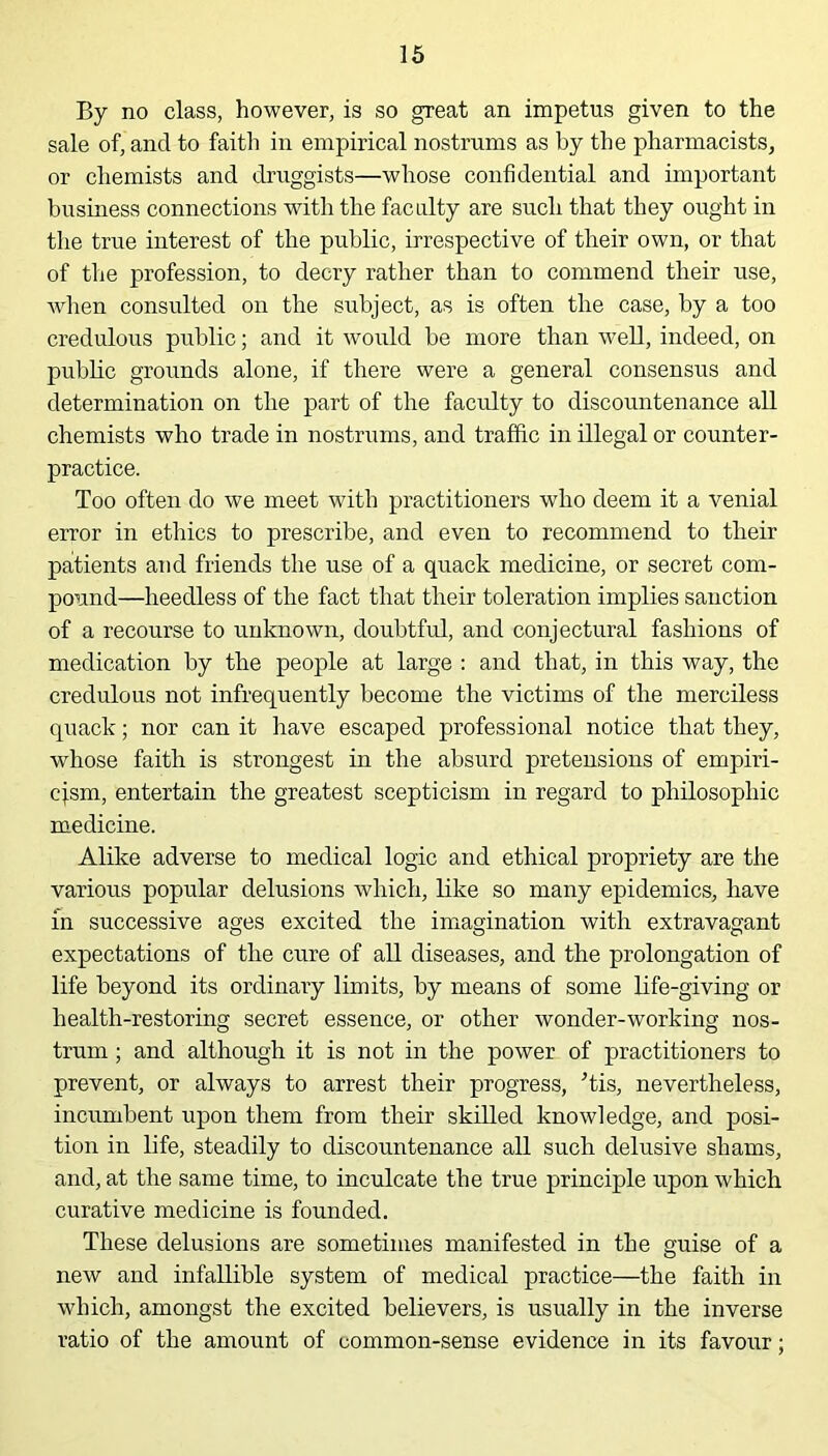 By no class, however, is so great an impetus given to the sale of, and to faith in empirical nostrums as by the pharmacists, or chemists and druggists—whose confidential and important business connections with the faculty are such that they ought in the true interest of the public, irrespective of their own, or that of the profession, to decry rather than to commend their use, when consulted on the subject, as is often the case, by a too credulous public; and it would be more than well, indeed, on public grounds alone, if there were a general consensus and determination on the part of the faculty to discountenance all chemists who trade in nostrums, and traffic in illegal or counter- practice. Too often do we meet with practitioners who deem it a venial error in ethics to prescribe, and even to recommend to their patients and friends the use of a quack medicine, or secret com- pound—heedless of the fact that their toleration implies sanction of a recourse to unknown, doubtful, and conjectural fashions of medication by the people at large : and that, in this way, the credulous not infrequently become the victims of the merciless quack; nor can it have escaped professional notice that they, whose faith is strongest in the absurd pretensions of empiri- cism, entertain the greatest scepticism in regard to philosophic medicine. Alike adverse to medical logic and ethical propriety are the various popular delusions which, like so many epidemics, have in successive ages excited the imagination with extravagant expectations of the cure of all diseases, and the prolongation of life beyond its ordinary limits, by means of some life-giving or health-restoring secret essence, or other wonder-working nos- trum ; and although it is not in the power of practitioners to prevent, or always to arrest their progress, Tis, nevertheless, incumbent upon them from their skilled knowledge, and posi- tion in life, steadily to discountenance all such delusive shams, and, at the same time, to inculcate the true principle upon which curative medicine is founded. These delusions are sometimes manifested in the guise of a new and infallible system of medical practice—the faith in which, amongst the excited believers, is usually in the inverse ratio of the amount of common-sense evidence in its favour;