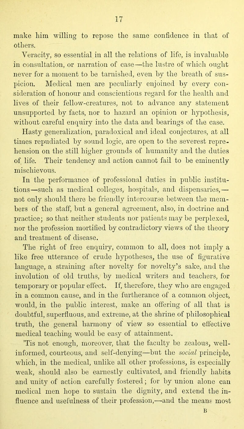 make him willing to repose the same confidence in that of others. Veracity, so essential in all the relations of life, is invaluable in consultation, or narration of case—the lustre of which ought never for a moment to be tarnished, even by the breath of sus- picion. Medical men are peculiarly enjoined by every con- sideration of honour and conscientious regard for the health and lives of their fellow-creatures, not to advance any statement unsupported by facts, nor to hazard an opinion or hypothesis, without careful enquiry into the data and bearings of the case. Hasty generalization, paradoxical and ideal conjectures, at all times repudiated by sound logic, are open to the severest repre- hension on the still higher grounds of humanity and the duties of life. Their tendency and action cannot fail to be eminently mischievous. In the performance of professional duties in public institu- tions—such as medical colleges, hospitals, and dispensaries,— not only should there be friendly intercourse between the mem- bers of the staff, but a general agreement, also, in doctrine and practice; so that neither students nor patients may be perplexed, nor the profession mortified by contradictory views of the theory and treatment of disease. The right of free enquiry, common to all, does not imply a like free utterance of crude hypotheses, the use of figurative language, a straining after novelty for novelty’s sake, and the involution of old truths, by medical writers and teachers, for temporary or popular effect. If, therefore, they who are engaged in a common cause, and in the furtherance of a common object, would, in the public interest, make an offering of all that is doubtful, superfluous, and extreme, at the shrine of philosophical truth, the general harmony of view so essential to effective medical teaching would be easy of attainment. ’Tis not enough, moreover, that the faculty be zealous, well- informed, courteous, and self-denying—but the social principle, which, in the medical, unlike all other professions, is especially weak, should also be earnestly cultivated, and friendly habits and unity of action carefully fostered; for by union alone can medical men hope to sustain the dignity, and extend the in- fluence and usefulness of their profession,—and the means most B